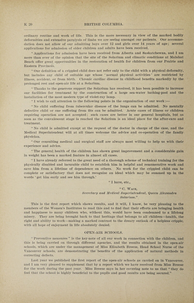 ordinary routine and work of life. This is the more necessary in view of the marked bodily deformities and extensive paralysis of limbs we are seeing amongst our patients. Our accommo¬ dation does not allow of our admitting hoys over 12 and girls over 14 years of age; several applications for admission of older children and adults have been received. “ Applications for admission have been received from Alberta and Saskatchewan, and I am more than ever of the opinion that the site of the Solarium and climatic conditions at Malahat Beach offer great opportunities in the restoration of health for children from our Prairie and Eastern Provinces. “ Our definition of a crippled child does not refer only to the child with a physical deformity, but includes any child of suitable age whose ‘ normal physical activities ’ are restricted by illness, accident, or from birth. Chronic cardiac disease in childhood benefits markedly by the prolonged rest and open-air life at a Solarium. “ Thanks to the generous support the Solarium has received, it has been possible to increase our facilities for treatment by the construction of a large sea-water bathing-pool and the installation of the most modern type of violet-ray lamp. “ I wish to call attention to the following points in the organization of our work:— “ No child suffering from tubercular disease of the lungs can be admitted. No mentally defective child or one suffering from fits can be admitted. Acute cases of illness or children requiring operation are not accepted ; such cases are better in our general hospitals, but as soon as the convalescent stage is reached the Solarium is an ideal place for the after-care and treatment. “ No child is admitted except at the request of the doctor in charge of the case, and the Medical Superintendent will at all times welcome the advice and co-operation of the family physician. “ Our consulting medical and surgical staff are always most willing to help us with their experience and advice. “ The general health of the children has shown great improvement and a considerable gain in weight has been a marked feature in almost all cases. “ I have already referred to the great need of a thorough scheme of technical training for the physically disabled and incurable child to establish him in helpful and remunerative work and save him from a lifetime of dependence on others. No work for the crippled child can be complete or satisfactory that does not recognize an ideal which may be summed up in the words ‘get him early and see him through.’ “ I have, etc., “C. Wace, Secretary and Medical Superintendent, Queen Alexandra Solarium.” This is the first report which shows results, and it will, I know, be very pleasing to the members of the Women’s Institutes to read this and to find that their efforts are bringing health and happiness to many children who, without this, would have been condemned to a lifelong misery. They are being brought back to that heritage that belongs to all children—health, the right and ability to work—making a marked contrast to the dreary outlook of a helpless cripple, with all hope of enjoyment in life absolutely denied. OPEN-AIR SCHOOLS. “ Preventive measures ” is the key-note of all our work in connection with the children, and this is being carried on through different agencies, and the results obtained in the open-air schools, which are under the management of Miss Elizabeth Breeze, Head School Nurse of the Vancouver schools, are demonstrating the benefits of the application of natural methods in correcting defects. Last year we published the first report of the open-air schools as carried on in Vancouver, and I am very pleased to supplement that by a report which we have received from Miss Breeze for the work during the past year. Miss Breeze says in her covering note to us that “ they do feel that the school is highly beneficial to the pupils and good results are being secured.”