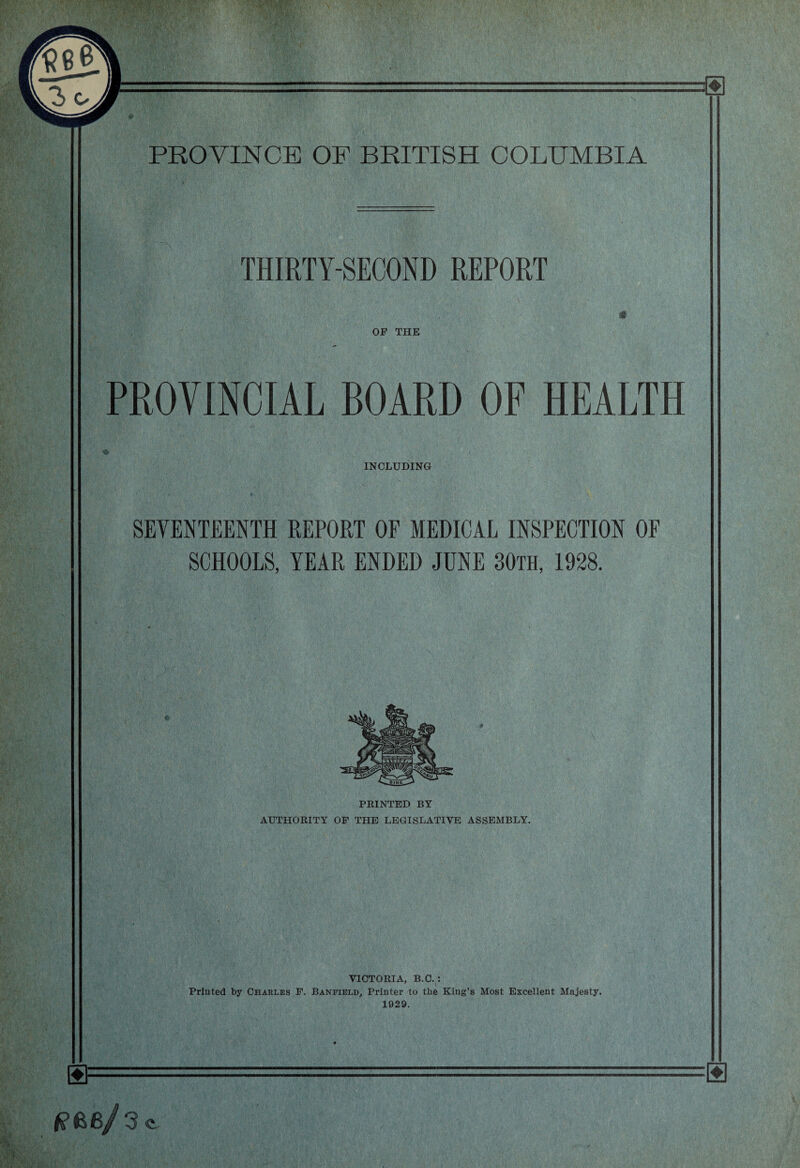 THIRTY-SECOND REPORT OP THE PROVINCIAL BOARD OF HEALTH INCLUDING SEVENTEENTH REPORT OF MEDICAL INSPECTION OF SCHOOLS, YEAR ENDED JUNE 30th, 1928. PRINTED BY AUTHORITY OF THE LEGISLATIVE ASSEMBLY. VICTORIA, B.C. : Printed by Charles P. Banfield, Printer to the King’s Most Excellent Majesty. 1929. 6/3