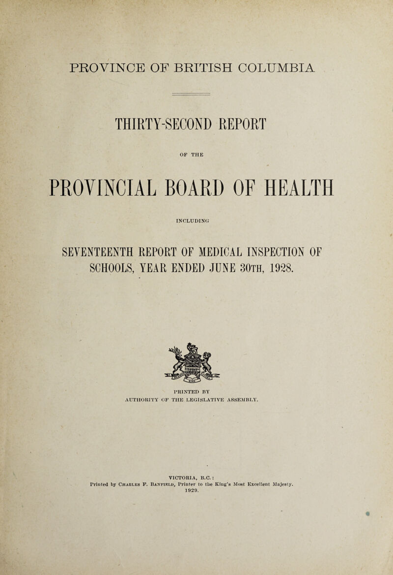 THIRTY-SECOND REPORT OF THE PROVINCIAL BOARD OF HEALTH INCLUDING SEVENTEENTH REPORT OF MEDICAL INSPECTION OF SCHOOLS, YEAR ENDED JUNE 30th, 1928. PRINTED BY AUTHORITY OF THE LEGISLATIVE ASSEMBLY. VICTORIA, B.C. : Printed by Charles F. Banfield, Printer to the King’s Most Excellent Majesty. 1929.