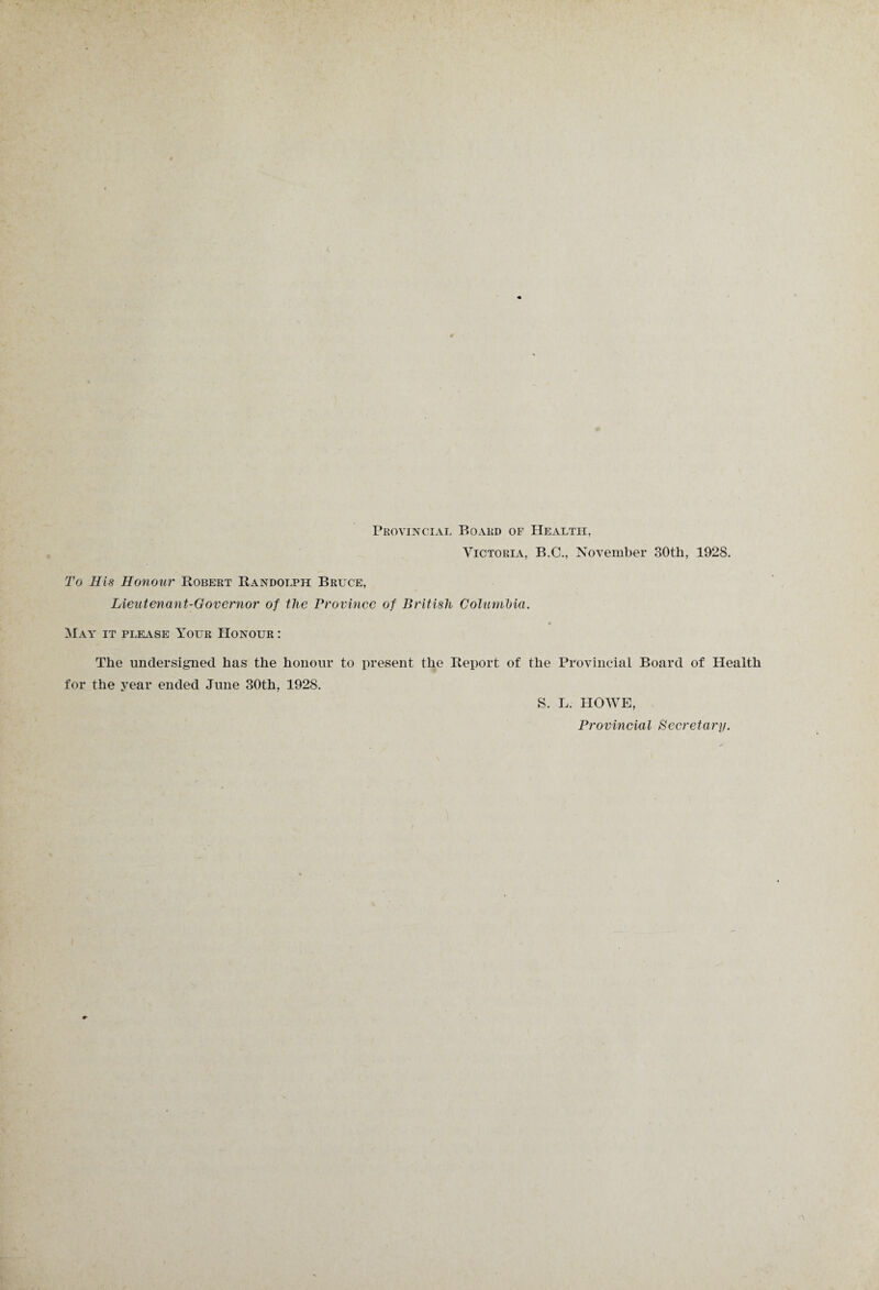 Provincial Board of Health, Victoria, B.C., November 30th, 1928. To His Honour Robert Randolph Bruce, Lieutenant-Governor of the Province of British Columbia. May it please Your Honour : The undersigned has the honour to present the Report of the Provincial Board of Health for the year ended June 30th, 1928. S. L. HOWE, Provincial Secretary.
