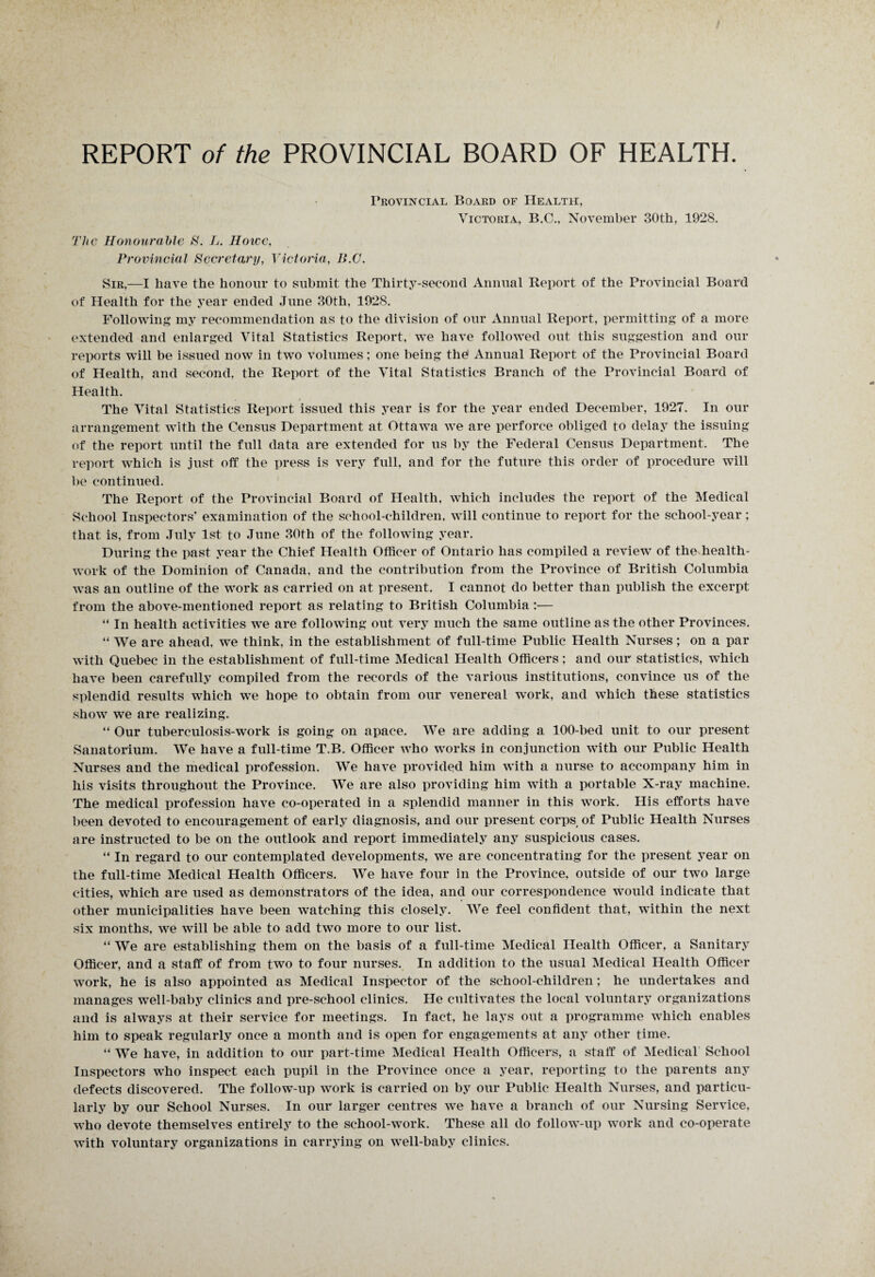 Provincial Board of Health, Victoria, B.C., November 30th, 1928. The Honourable S. L. Howe, Provincial Secretary, Victoria, B.C. Sir,—I have the honour to submit the Thirty-second Annual Report of the Provincial Board of Health for the year ended June 30th, 1928. Following my recommendation as to the division of our Annual Report, permitting of a more extended and enlarged Vital Statistics Report, we have followed out this suggestion and our reports will be issued now in two volumes; one being the Annual Report of the Provincial Board of Health, and second, the Report of the Vital Statistics Branch of the Provincial Board of Health. The Vital Statistics Report issued this year is for the year ended December, 1927. In our arrangement with the Census Department at Ottawa we are perforce obliged to delay the issuing of the report until the full data are extended for us by the Federal Census Department. The report which is just off the press is very full, and for the future this order of procedure will be continued. The Report of the Provincial Board of Health, which includes the report of the Medical School Inspectors’ examination of the school-children, will continue to report for the school-year; that is, from July 1st to June 30th of the following year. During the past year the Chief Health Officer of Ontario has compiled a review of the health- work of the Dominion of Canada, and the contribution from the Province of British Columbia was an outline of the work as carried on at present. I cannot do better than publish the excerpt from the above-mentioned report as relating to British Columbia:— “ In health activities we are following out very much the same outline as the other Provinces. “ We are ahead, we think, in the establishment of full-time Public Health Nurses; on a par with Quebec in the establishment of full-time Medical Health Officers; and our statistics, which have been carefully compiled from the records of the various institutions, convince us of the splendid results which we hope to obtain from our venereal work, and which these statistics show we are realizing. “ Our tuberculosis-work is going on apace. We are adding a 100-bed unit to our present Sanatorium. We have a full-time T.B. Officer who works in conjunction with our Public Health Nurses and the medical profession. We have provided him with a nurse to accompany him in his visits throughout the Province. We are also providing him with a portable X-ray machine. The medical profession have co-operated in a splendid manner in this work. His efforts have been devoted to encouragement of early diagnosis, and our present corps of Public Health Nurses are instructed to be on the outlook and report immediately any suspicious cases. “ In regard to our contemplated developments, we are concentrating for the present year on the full-time Medical Health Officers. We have four in the Province, outside of our two large cities, which are used as demonstrators of the idea, and our correspondence would indicate that other municipalities have been watching this closely. We feel confident that, within the next six months, we will be able to add two more to our list. “ We are establishing them on the basis of a full-time Medical Health Officer, a Sanitary Officer, and a staff of from two to four nurses. In addition to the usual Medical Health Officer work, he is also appointed as Medical Inspector of the school-children; he undertakes and manages well-baby clinics and pre-school clinics. He cultivates the local voluntary organizations and is always at their service for meetings. In fact, he lays out a programme which enables him to speak regularly once a month and is open for engagements at any other time. “ We have, in addition to our part-time Medical Health Officers, a staff of Medical School Inspectors who inspect each pupil in the Province once a year, reporting to the parents any defects discovered. The follow-up work is carried on by our Public Health Nurses, and particu¬ larly by our School Nurses. In our larger centres we have a branch of our Nursing Service, who devote themselves entirely to the school-work. These all do follow-up work and co-operate with voluntary organizations in carrying on well-baby clinics.