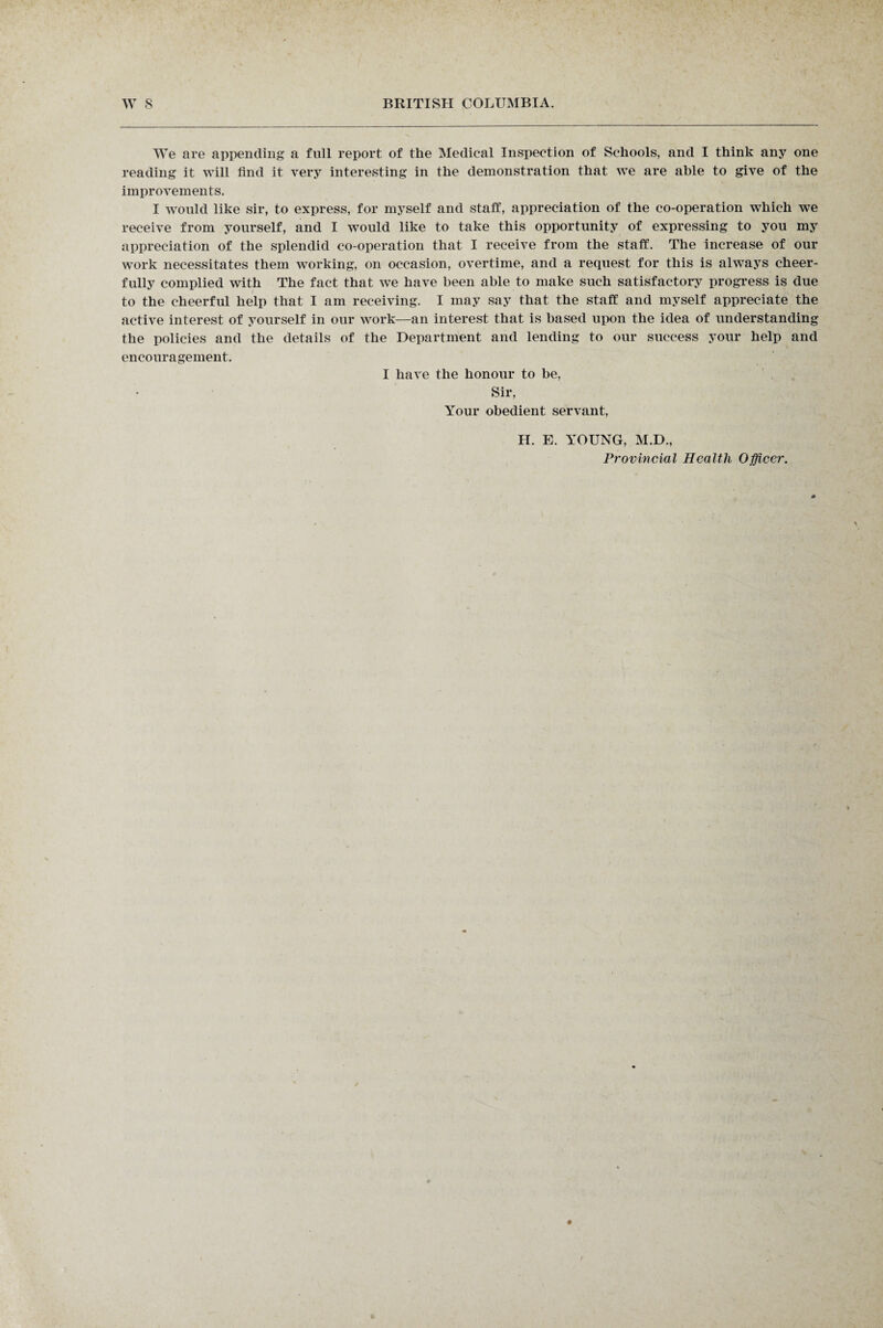 We are appending a full report of the Medical Inspection of Schools, and I think any one reading it will find it very interesting in the demonstration that we are able to give of the improvements. I would like sir, to express, for myself and staff, appreciation of the co-operation which we receive from yourself, and I would like to take this opportunity of expressing to you my appreciation of the splendid co-operation that I receive from the staff. The increase of our work necessitates them working, on occasion, overtime, and a request for this is always cheer¬ fully complied with The fact that we have been able to make such satisfactory progress is due to the cheerful help that I am receiving. I may say that the staff and myself appreciate the active interest of yourself in our work—an interest that is based upon the idea of understanding the policies and the details of the Department and lending to our success your help and encouragement. I have the honour to be, Sir, Your obedient servant, H. E. YOUNG, M.D., Provincial Health Officer.