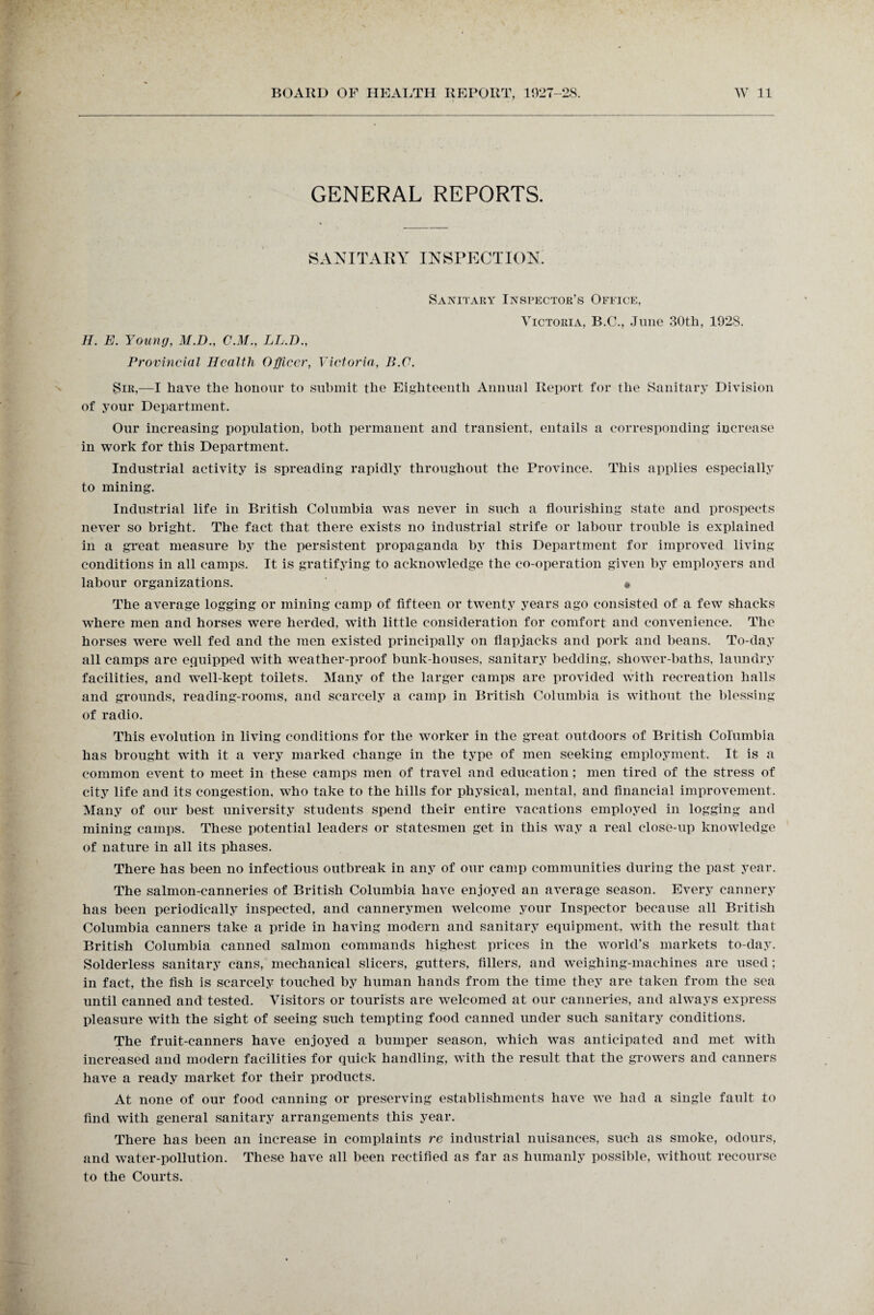 GENERAL REPORTS. SANITARY INSPECTION. H. E. Young, M.D., C.M., LL.D., Provincial Health Officer, Victoria, B.C. Sanitary Inspector’s Office, Victoria, B.C., June 30th, 1928. Sir,—I have the honour to submit the Eighteenth Annual Report for the Sanitary Division of your Department. Our increasing population, both permanent and transient, entails a corresponding increase in work for this Department. Industrial activity is spreading rapidly throughout the Province. This applies especially to mining. Industrial life in British Columbia was never in such a flourishing state and prospects never so bright. The fact that there exists no industrial strife or labour trouble is explained in a great measure by the persistent propaganda by this Department for improved living conditions in all camps. It is gratifying to acknowledge the co-operation given by employers and labour organizations. » The average logging or mining camp of fifteen or twenty years ago consisted of a few shacks where men and horses were herded, with little consideration for comfort and convenience. The horses were well fed and the men existed principally on flapjacks and pork and beans. To-day all camps are equipped with weather-proof bunk-houses, sanitary bedding, shower-baths, laundry facilities, and well-kept toilets. Many of the larger camps are provided with recreation halls and grounds, reading-rooms, and scarcely a camp in British Columbia is without the blessing of radio. This evolution in living conditions for the worker in the great outdoors of British Columbia has brought with it a very marked change in the type of men seeking employment. It is a common event to meet in these camps men of travel and education; men tired of the stress of city life and its congestion, who take to the hills for physical, mental, and financial improvement. Many of our best university students spend their entire vacations employed in logging and mining camps. These potential leaders or statesmen get in this way a real close-up knowledge of nature in all its phases. There has been no infectious outbreak in any of our camp communities during the past year. The salmon-canneries of British Columbia have enjoyed an average season. Every cannery has been periodically inspected, and cannerymen welcome your Inspector because all British Columbia canners take a pride in having modern and sanitary equipment, with the result that British Columbia canned salmon commands highest prices in the world's markets to-day. Solderless sanitary cans, mechanical slicers, gutters, fillers, and weighing-machines are used; in fact, the fish is scarcely touched by human hands from the time they are taken from the sea until canned and tested. Visitors or tourists are welcomed at our canneries, and always express pleasure wfith the sight of seeing such tempting food canned under such sanitary conditions. The fruit-canners have enjoyed a bumper season, which was anticipated and met with increased and modern facilities for quick handling, with the result that the growers and canners have a ready market for their products. At none of our food canning or preserving establishments have we had a single fault to find with general sanitary arrangements this year. There has been an increase in complaints re industrial nuisances, such as smoke, odours, and water-pollution. These have all been rectified as far as humanly possible, without recourse to the Courts.
