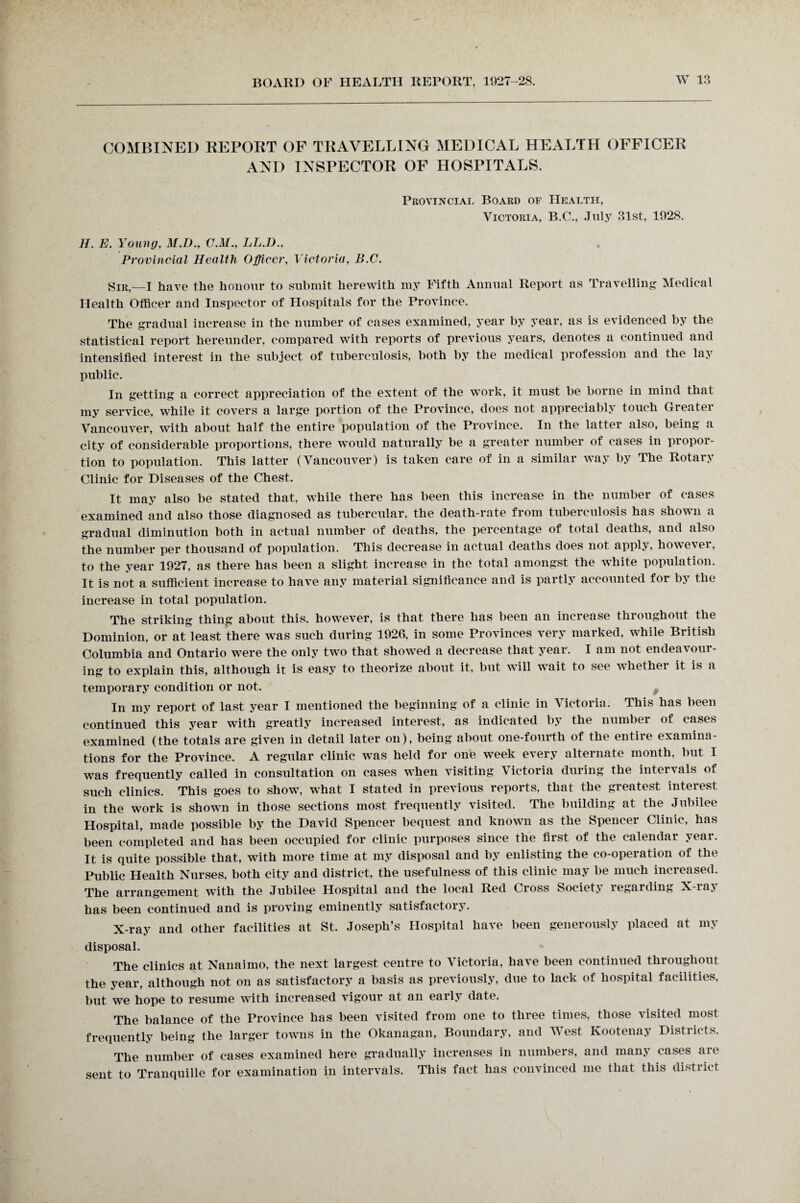 COMBINED REPORT OF TRAVELLING MEDICAL HEALTH OFFICER AND INSPECTOR OF HOSPITALS. Provincial Board of Health, Victoria, B.C., July 31st, 1928. H. E. Young, M.D., C.M., LL.D., Provincial Health Officer, Victoria, B.C. Sir,—I have the honour to submit herewith my Fifth Annual Report as Travelling Medical Health Officer and Inspector of Hospitals for the Province. The gradual increase in the number of cases examined, year by year, as is evidenced by the statistical report hereunder, compared with reports of previous years, denotes a continued and intensified interest in the subject of tuberculosis, both by the medical profession and the lay public. In getting a correct appreciation of the extent of the work, it must be borne in mind that my service, while it covers a large portion of the Province, does not appreciably touch Greater Vancouver, with about half the entire population of the Province. In the latter also, being a city of considerable proportions, there would naturally be a greater number of cases in propor¬ tion to population. This latter (Vancouver) is taken care of in a similar way by The Rotary Clinic for Diseases of the Chest. It may also be stated that, while there has been this increase in the number of cases examined and also those diagnosed as tubercular, the death-rate from tuberculosis has shown a gradual diminution both in actual number of deaths, the percentage of total deaths, and also the number per thousand of population. This decrease in actual deaths does not apply, however, to the year 1927, as there has been a slight increase in the total amongst the white population. It is not a sufficient increase to have any material significance and is partly accounted for by the increase in total population. The striking thing about this, however, is that there has been an increase throughout the Dominion, or at least there was such during 1926, in some Provinces very marked, while British Columbia and Ontario were the only two that showed a decrease that year. I am not endeavour¬ ing to explain this, although it is easy to theorize about it, but will wait to see whether it is a temporary condition or not. In my report of last year I mentioned the beginning of a clinic in Victoria. This has been continued this year with greatly increased interest, as indicated by the number of cases examined (the totals are given in detail later on), being about one-fourth of the entire examina¬ tions for the Province. A regular clinic was held for one week every alternate month, but I was frequently called in consultation on cases when visiting Victoria during the intervals of such clinics. This goes to show, what I stated in previous reports, that the greatest interest in the work is shown in those sections most frequently visited. The building at the Jubilee Hospital, made possible by the David Spencer bequest and known as the Spencer Clinic, has been completed and has been occupied for clinic purposes since the first of the calendar year. It is quite possible that, with more time at my disposal and by enlisting the co-operation of the Public Health Nurses, both city and district, the usefulness of this clinic may be much increased. The arrangement with the Jubilee Hospital and the local Red Cross Society regarding X-ray has been continued and is proving eminently satisfactory. X-ray and other facilities at St. Joseph’s Hospital have been generously placed at my disposal. The clinics at Nanaimo, the next largest centre to Victoria, have been continued throughout the year, although not on as satisfactory a basis as previously, due to lack of hospital facilities, but we hope to resume with increased vigour at an early date. The balance of the Province has been visited from one to three times, those visited most frequently being the larger towns in the Okanagan, Boundary, and West Kootenay Districts. The number of cases examined here gradually increases in numbers, and many cases are sent to Tranquille for examination in intervals. This fact has convinced me that this district