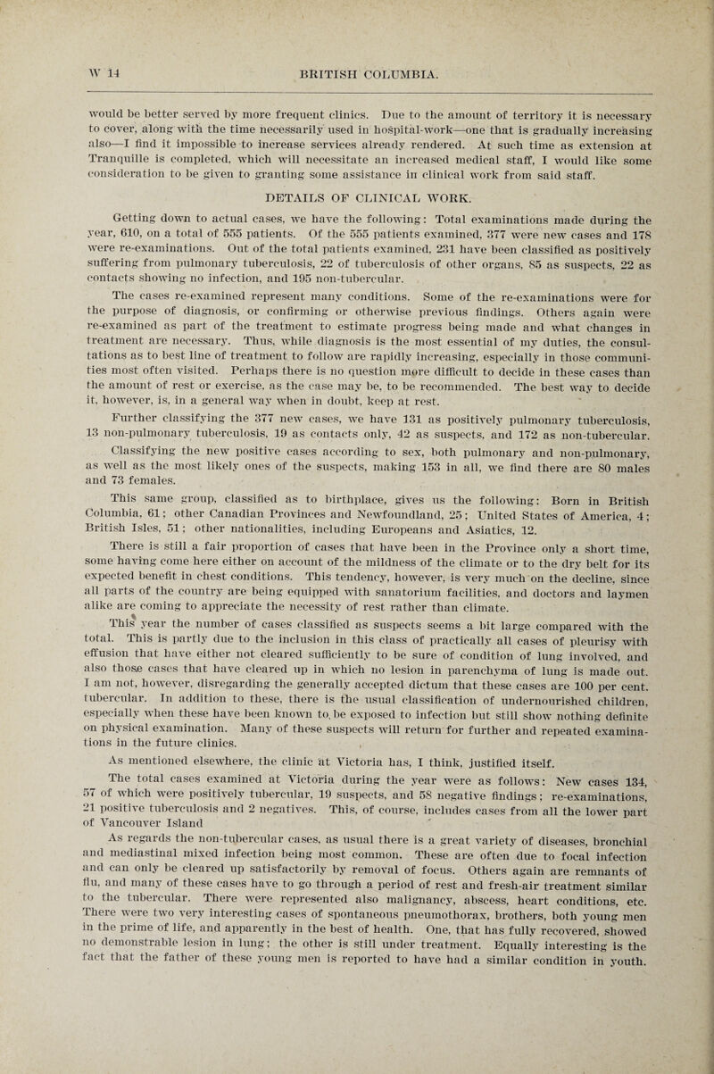 V would be better served by more frequent clinics. Due to the amount of territory it is necessary to cover, along with the time necessarily used in hospital-work—one that is gradually increasing also—I find it impossible to increase services already rendered. At such time as extension at Tranquille is completed, which will necessitate an increased medical staff, I would like some consideration to be given to granting some assistance in clinical work from said staff. DETAILS OF CLINICAL WORK. Getting down to actual cases, we have the following: Total examinations made during the year, 610, on a total of 555 patients. Of the 555 patients examined, 377 were new cases and 178 were re-examinations. Out of the total patients examined, 231 have been classified as positively suffering from pulmonary tuberculosis, 22 of tuberculosis of other organs, 85 as suspects, 22 as contacts showing no infection, and 195 non-tubercular. The cases re-examined represent many conditions. Some of the re-examinations were for the purpose of diagnosis, or confirming or otherwise previous findings. Others again were re-examined as part of the treatment to estimate progress being made and what changes in treatment are necessary. Thus, while diagnosis is the most essential of my duties, the consul¬ tations as to best line of treatment to follow are rapidly increasing, especially in those communi¬ ties most often visited. Perhaps there is no question more difficult to decide in these cases than the amount of rest or exercise, as the case may be, to be recommended. The best way to decide it, however, is, in a general way when in doubt, keep at rest. Further classifying the 377 new cases, we have 131 as positively pulmonary tuberculosis, 13 non-pulmonary tuberculosis, 19 as contacts only, 42 as suspects, and 172 as non-tubercular. Classifying the new positive cases according to sex, both pulmonary and non-pulmonary, as well as the most likely ones of the suspects, making 153 in all, we find there are 80 males and 73 females. / ... , This same group, classified as to birthplace, gives us the following: Born in British Columbia, 61; other Canadian Provinces and Newfoundland, 25; United States of America, 4; British Isles, 51; other nationalities, including Europeans and Asiatics, 12. There is still a fair proportion of cases that have been in the Province only a short time, some having come here either on account of the mildness of the climate or to the dry belt for its expected benefit in chest conditions. This tendency, however, is very much on the decline, since all parts of the country are being equipped with sanatorium facilities, and doctors and laymen alike are coming to appreciate the necessity of rest rather than climate. This year the number of cases classified as suspects seems a bit large compared with the total. This is partly due to the inclusion in this class of practically all cases of pleurisy with effusion that have either not cleared sufficiently to be sure of condition of lung involved, and also those cases that have cleared up in which no lesion in parenchyma of lung is made out. I am not, however, disregarding the generally accepted dictum that these cases are 100 per cent, tubercular. In addition to these, there is the usual classification of undernourished children, especially when these have been known to. be exposed to infection but still show nothing definite on physical examination. Many of these suspects will return for further and repeated examina¬ tions in the future clinics. As mentioned elsewhere, the clinic at Victoria has, I think, justified itself. The total cases examined at Victoria during the year were as follows: New cases 134, 57 of which were positively tubercular, 19 suspects, and 58 negative findings; re-examinations, 21 positive tuberculosis and 2 negatives. This, of course, includes cases from all the lower part of Vancouver Island As regards the non-tubercular cases, as usual there is a great variety of diseases, bronchial and mediastinal mixed infection being most common. These are often due to focal infection and can only be cleared up satisfactorily by removal of focus. Others again are remnants of flu, and many of these cases have to go through a period of rest and fresh-air treatment similar to the tubercular. There were represented also malignancy, abscess, heart conditions, etc. There were two very interesting cases of spontaneous pneumothorax, brothers, both young men in the prime of life, and apparently in the best of health. One, that has fully recovered, showed no demonstrable lesion in lung; the other is still under treatment. Equally interesting is the fact that the father of these young men is reported to have had a similar condition in youth.