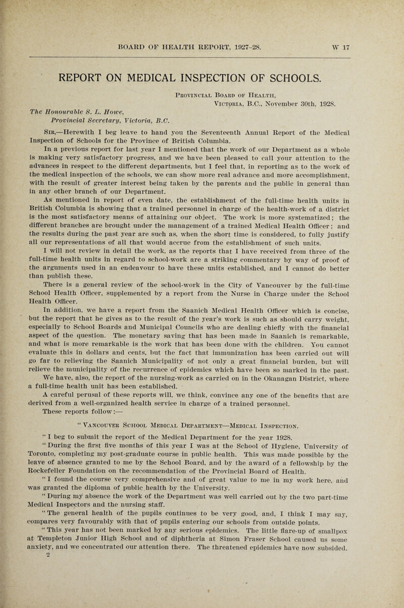 REPORT ON MEDICAL INSPECTION OF SCHOOLS. The Honourable S. L. Howe, Provincial Secretary, Victoria, B.C. Provincial Board of Health, Victoria, B.C., November 30th, 192S. Sir,—Herewith I beg leave to hand you the Seventeenth Annual Report of the Medical Inspection of Schools for the Province of British Columbia. In a previous report for last year I mentioned that the work of our Department as a whole is making very satisfactory progress, and we have been pleased to call your attention to the advances in respect to the different departments, but I feel that, in reporting as to the work of the medical inspection of the schools, we can show more real advance and more accomplishment, with the result of greater interest being taken by the parents and the public in general than in any other branch of our Department. As mentioned in report of even date, the establishment of the full-time health units in British Columbia is showing that a trained personnel in charge of the health-work of a district is the most satisfactory means of attaining our object. The work is more systematized; the different branches are brought under the management of a trained Medical Health Officer; and the results during the past year are such as, when the short time is considered, to fully justify all our representations of all that would accrue from the establishment of such units. I will not review in detail the work, as the reports that I have received from three of the full-time health units in regard to school-w'ork are a striking commentary by way of proof of the arguments used in an endeavour to have these units established, and I cannot do better than publish these. There is a general review of the school-work in the City of Vancouver by the full-time School Health Officer, supplemented by a report from the Nurse in Charge under the School Health Officer. In addition, we have a report from the Saanich Medical Health Officer which is concise, but the report that he gives as to the result of the year’s work is such as should carry weight, especially to School Boards and Municipal Councils who are dealing chiefly with the financial aspect of the question. The monetary saving that has been made in Saanich is remarkable, and what is more remarkable is the work that has been done with the children. You cannot evaluate this in dollars and cents, but the fact that immunization has been carried out will go far to relieving the Saanich Municipality of not only a great financial burden, but will relieve the municipality of the recurrence of epidemics which have been so marked in the past. We have, also, the report of the nursing-work as carried on in the Okanagan District, where a full-time health unit has been established. A careful perusal of these reports will, we think, convince any one of the benefits that are derived from a well-organized health service in charge of a trained personnel. These reports follow:— “ Vancouver School Medical Department—Medical Inspection. “ I beg to submit the report of the Medical Department for the year 1928. “ During the first five months of this year I was at the School of Hygiene, University of Toronto, completing my post-graduate course in public health. This was made possible by the leave of absence granted to me by the School Board, and by the award of a fellowship by the Rockefeller Foundation on the recommendation of the Provincial Board of Health. “ I found the course very comprehensive and of great value to me in my work here, and was granted the diploma of public health by the University. “ During my absence the work of the Department was well carried out by the two part-time Medical Inspectors and the nursing staff. “ The general health of the pupils continues to be very good, and, I think I may say, compares very favourably with that of pupils entering our schools from outside points. “ This year has not been marked by any serious epidemics. The little flare-up of smallpox at Templeton Junior High School and of diphtheria at Simon Fraser School caused us some anxiety, and we concentrated our attention there. The threatened epidemics have now subsided.