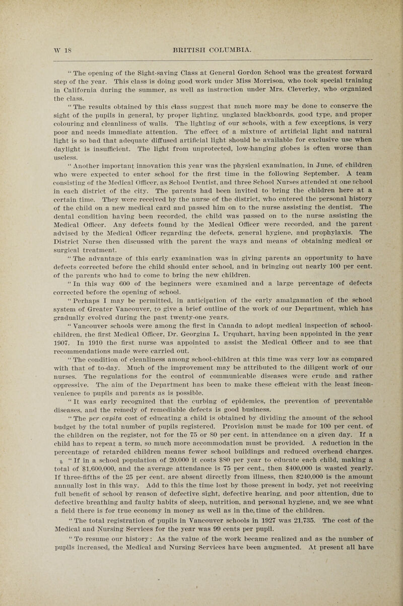 “ The opening of the Sight-saving Class at General Gordon School was the greatest forward step of the year. This class is doing good work under Miss Morrison, who took special training in California during the summer, as well as instruction under Mrs. Cleverley, wTho organized the class. “ The results obtained by this class suggest that much more may be done to conserve the sight of the pupils in general, by proper lighting, unglazed blackboards, good type, and proper colouring and cleanliness of walls. The lighting of our schools, with a fewT exceptions, is very poor and needs immediate attention. The effect of a mixture of artificial light and natural light is so bad that adequate diffused artificial light should be available for exclusive use when daylight is insufficient. The light from unprotected, low-hanging globes is often worse than useless. “ Another important innovation this year was the physical examination, in June, of children who were expected to enter school for the first time in the following September. A team consisting of the Medical Officer, as School Dentist, and three School Nurses attended at one school in each district of the city. The parents had been invited to bring the children here at a certain time. They were received by the nurse of the district, who entered the personal history of the child on a new medical card and passed him on to the nurse assisting the dentist. The dental condition having been recorded, the child was passed on to the nurse assisting the Medical Officer. Any defects found by the Medical Officer were recorded, and the parent advised by the Medical Officer regarding the defects, general hygiene, and prophylaxis. The District Nurse then discussed with the parent the ways and means of obtaining medical or surgical treatment. “ The advantage of this early examination wras in giving parents an opportunity to have defects corrected before the child should enter school, and in bringing out nearly 100 per cent, of the parents who had to come to bring the new children. “ In this way 600 of the beginners were examined and a large percentage of defects corrected before the opening of school. “ Perhaps I may be permitted, in anticipation of the early amalgamation of the school system of Greater Vancouver, to give a brief outline of the work of our Department, which has gradually evolved during the past twenty-one years. “ Vancouver schools were among the first in Canada to adopt medical inspection of school- children, the first Medical Officer, Dr. Georgina L. Urquhart, having been appointed in the year 1907. In 1910 the first nurse was appointed to assist the Medical Officer and to see that recommendations made wyere carried out. “ The condition of cleanliness among school-children at this time wTas very low as compared with that of to-day. Much of the improvement may be attributed to the diligent work of our nurses. The regulations for the control of communicable diseases were crude and rather oppressive. The aim of the Department has been to make these efficient with the least incon¬ venience to pupils and parents as is possible. “ It was early recognized that the curbing of epidemics, the prevention of preventable diseases, and the remedy of remediable defects is good business. “ The per capita cost of educating a child is obtained by dividing the amount of the school budget by the total number of pupils registered. Provision must be made for 100 per cent, of the children on the register, not for the 75 or 80 per cent, in attendance on a given day. If a child has to repeat a term, so much more accommodation must be provided. A reduction in the percentage of retarded children means fewer school buildings and reduced overhead charges. % “ If in a school population of 20,000 it costs $80 per year to educate each child, making a total of $1,600,000, and the average attendance is 75 per cent., then $400,000 is wasted yearly. If three-fifths of the 25 per cent, are absent directly from illness, then $240,000 is the amount annually lost in this way. Add to this the time lost by those present in body, yet not receiving full benefit of school by reason of defective sight, defective hearing, and poor attention, due to defective breathing and faulty habits of sleep, nutrition, and personal hygiene, and. we see what a field there is for true economy in money as well as in the. time of the children. “ The total registration of pupils in Vancouver schools in 1927 was 21,735. The cost of the Medical and Nursing Services for the year was 99 cents per pupil. “ To resume our history: As the value of the work became realized and as the number of pupils increased, the Medical and Nursing Services have been augmented. At present all have