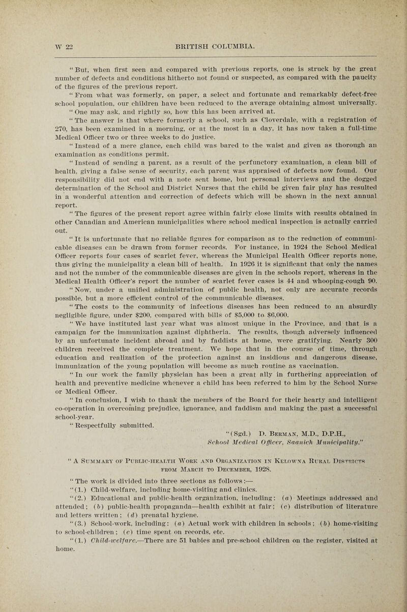 “ But, when first seen and compared with previous reports, one is struck by the great number of defects and conditions hitherto not found or suspected, as compared with the paucity of the figures of the previous report. “ From what was formerly, on paper, a select and fortunate and remarkably defect-free school population, our children have been reduced to the average obtaining almost universally. “ One may ask, and rightly so, how this has been arrived at. “ The answer is that where formerly a school, such as Cloverdale, with a registration of 270, has been examined in a morning, or at the most in a day, it has now taken a full-time Medical Officer two or three weeks to do justice. “ Instead of a mere glance, each child was bared to the waist and given as thorough an examination as conditions permit. “ Instead of sending a parent, as a result of the perfunctory examination, a clean bill of health, giving a false sense of security, each parent was appraised of defects now found. Our responsibility did not end with a note sent home, but personal interviews and the dogged determination of the School and District Nurses that the child be given fair play has resulted in a wonderful attention and correction of defects which will be shown in the next annual report. “ The figures of the present report agree within fairly close limits with results obtained in other Canadian and American municipalities where school medical inspection is actually carried out. “ It is unfortunate that no reliable figures for comparison as to the reduction of communi¬ cable diseases can be drawn from former records. For instance, in 1924 the School Medical Officer reports four cases of scarlet fever, whereas the Municipal Health Officer reports none, thus giving the municipality a clean bill of health. In 1926 it is significant that only the names and not the number of the communicable diseases are given in the schools report, whereas in the Medical Health Officer’s report the number of scarlet fever cases is 44 and whooping-cough 90. “ Now, under a unified administration of public health, not only are accurate records possible, but a more efficient control of the communicable diseases. “ The costs to the community of infectious diseases has been reduced to an absurdly negligible figure, under $200, compared with bills of $5,000 to $6,000. “ We have instituted last year what was almost unique in the Province, and that is a campaign for the immunization against diphtheria. The results, though adversely influenced by an unfortunate incident abroad and by faddists at home, were gratifying. Nearly 300 children received the complete treatment. We hope that in the course of time, through education and realization of the protection against an insidious and dangerous disease, immunization of the young population will become as much routine as vaccination. “ In our work the family physician has been a great ally in furthering appreciation of health and preventive medicine whenever a child has been referred to him by the School Nurse or Medical Officer. “ In conclusion, I wish to thank the members of the Board for their hearty and intelligent co-operation in overcoming prejudice, ignorance, and faddism and making the past a successful school-year. “ Respectfully submitted. “(Sgd.) D. Berman, M.D., D.P.H., School Medical Officer, Saanich Municipality.” “ A Summary of Public-health Work and Organization in Kelowna Rural Districts from March to December, 192S. “ The work is divided into three sections as follows:— “(1.) Child-welfare, including home-visiting and clinics. “(2.) Educational and public-health organization, including: (a) Meetings addressed and attended; (h) public-health propaganda—health exhibit at fair; (c) distribution of literature and letters written ; (d) prenatal hygiene. “(3.) School-work, including; (a) Actual work with children in schools ; (&) home-visiting to school-children; (c) time spent on records, etc. “(1.) Child-welfare.—There are 51 babies and pre-school children on the register, visited at home.