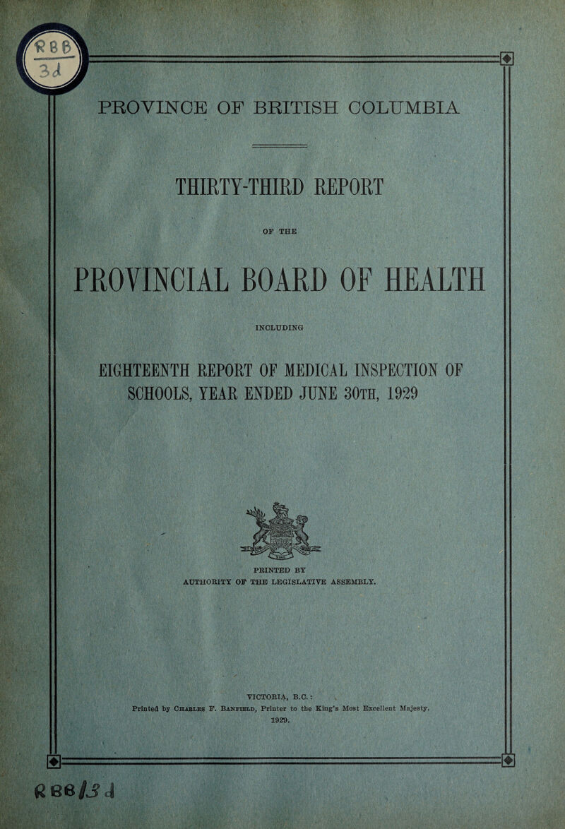 THIRTY-THIRD REPORT OF THE PROVINCIAL BOARD OF HEALTH INCLUDING EIGHTEENTH REPORT OF MEDICAL INSPECTION OF SCHOOLS, YEAR ENDED JUNE 30th, 1929 PRINTED BY AUTHORITY OF THE LEGISLATIVE ASSEMBLY. VICTORIA, B.C. : Printed by Chables F. Banfibld, Printer to the King’s Most Excellent Majesty. 1929. m Gee/Jd