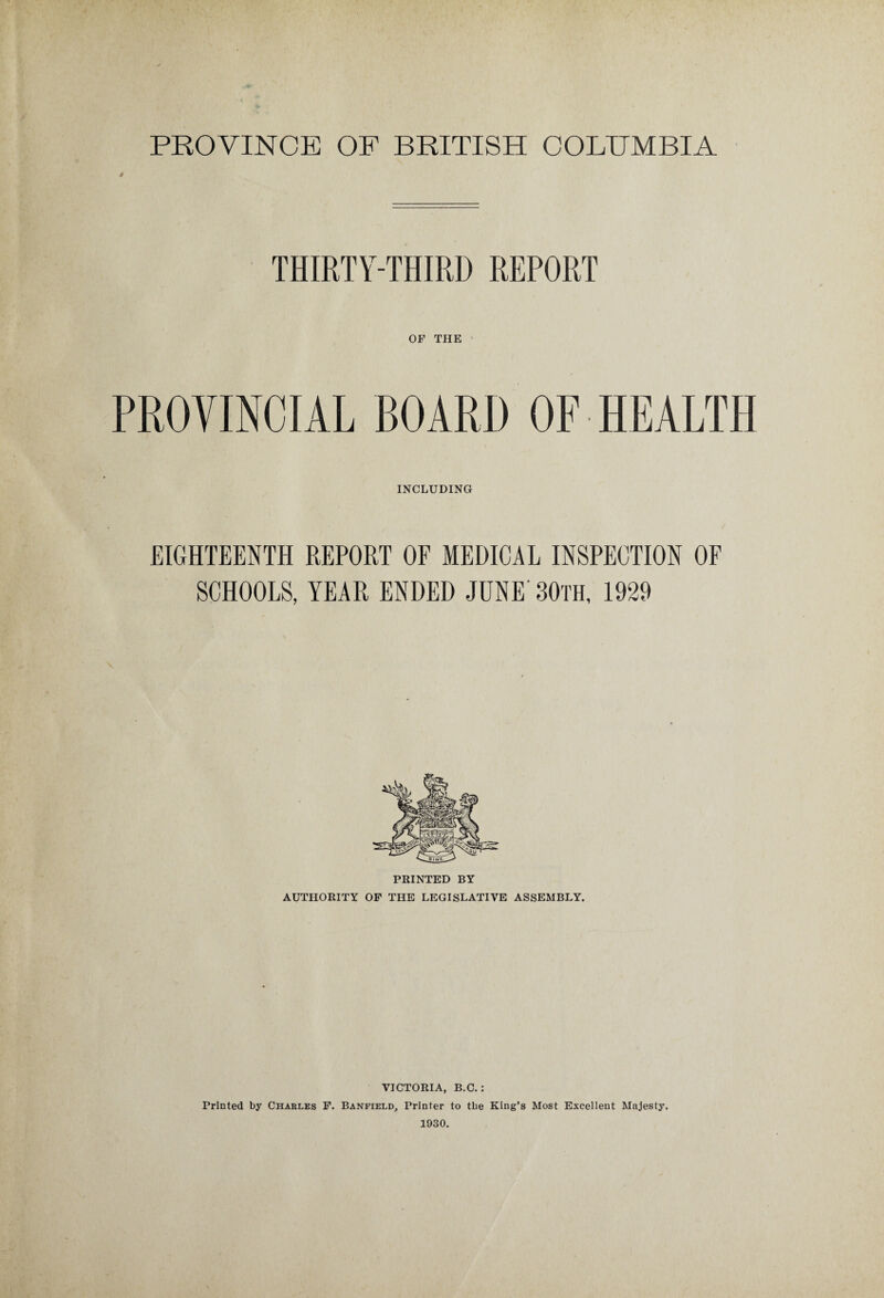 $ THIRTY-THIRD REPORT OF THE PROVINCIAL BOARD OF HEALTH INCLUDING EIGHTEENTH REPORT OF MEDICAL INSPECTION OF SCHOOLS, YEAR ENDED JUNE BOTH, 1929 PRINTED BY AUTHORITY OF THE LEGISLATIVE ASSEMBLY. VICTORIA, B.C. : Printed by Charles F. Banfield, Printer to the King’s Most Excellent Majesty. 1930.