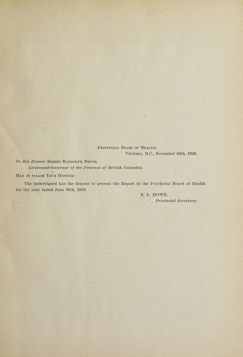 Provincial Board of Health, Victoria, B.C., November 30th, 1929. To His Honour Robert Randolph Bruce, Lieutenant-Governor of the Province of British Columbia. May it please Your Honour: The undersigned has the honour to present the Report of the Provincial Board of Health for the year ended June 30th, 1929. S. L. HOWE, Provincial Secretary.