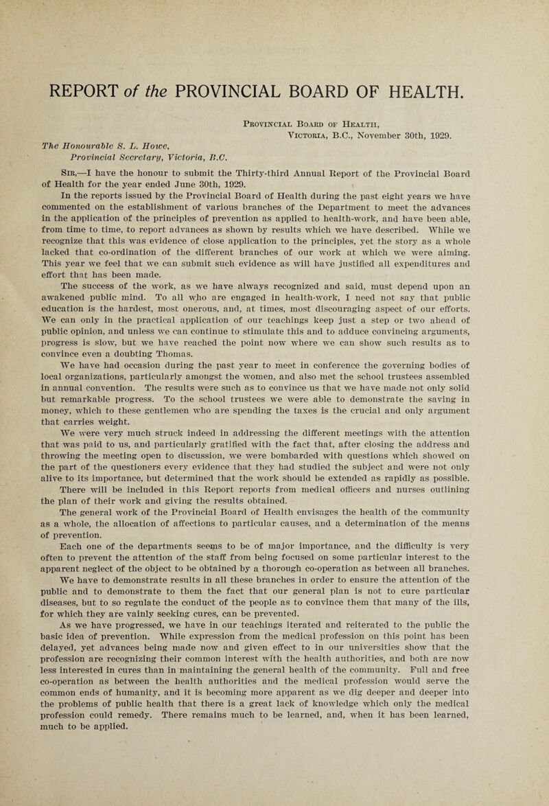 REPORT of the PROVINCIAL BOARD OF HEALTH. Provincial Board of Health, Victoria, B.C., November 30th, 1929. The Honourable 8. L. Howe, Provincial Secretary, Victoria, I!.C. Sir,—I have the honour to submit the Thirty-third Annual Report of the Provincial Board of Health for the year ended June 30th, 1929. In the reports issued by the Provincial Board of Health during the past eight years we have commented on the establishment of various branches of the Department to meet the advances in the application of the principles of prevention as applied to health-work, and have been able, from time to time, to report advances as shown by results which we have described. While we recognize that this was evidence of close application to the principles, yet the story as a whole lacked that co-ordination of the different branches of our work at which we were aiming. This year we feel that we can submit such evidence as will have justified all expenditures and effort that has been made. The success of the work, as we have always recognized and said, must depend upon an awakened public mind. To all who are engaged in health-work, I need not say that public education is the hardest, most onerous, and, at times, most discouraging aspect of our efforts. We can only in the practical application of our teachings keep just a step or two ahead of public opinion, and unless we can continue to stimulate this and to adduce convincing arguments, progress is slow, but we have reached the point now where we can show such results as to convince even a doubting Thomas. We have had occasion during the past year to meet in conference the governing bodies of local organizations, particularly amongst the women, and also met the school trustees assembled in annual convention. The results were such as to convince us that we have made not only solid but remarkable progress. To the school trustees we were able to demonstrate the saving in money, which to these gentlemen who are spending the taxes is the crucial and only argument that carries weight. We were very much struck indeed in addressing the different meetings with the attention that was paid to us, and particularly gratified with the fact that, after closing the address and throwing the meeting open to discussion, we were bombarded with questions which showed on the part of the questioners every evidence that they had studied the subject and were not only alive to its importance, but determined that the work should be extended as rapidly as possible. There will be included in this Report reports from medical officers and nurses outlining the plan of their work and giving the results obtained. The general work of the Provincial Board of Health envisages the health of the community as a whole, the allocation of affections to particular causes, and a determination of the means of prevention. Each one of the departments seems to be of major importance, and the difficulty is very often to prevent the attention of the staff from being focused on some particular interest to the apparent neglect of the object to be obtained by a thorough co-operation as between all branches. We have to demonstrate results in all these branches in order to ensure the attention of the public and to demonstrate to them the fact that our general plan is not to cure particular diseases, but to so regulate the conduct of the people as to convince them that many of the ills, for which they are vainly seeking cures, can be prevented. As we have progressed, we have in our teachings iterated and reiterated to the public the basic idea of prevention. While expression from the medical profession on this point has been delayed, yet advances being made now and given effect to in our universities show that the profession are recognizing their common interest with the health authorities, and both are now less interested in cures than in maintaining the general health of the community. Full and free co-operation as between the health authorities and the medical profession would serve the common ends of humanity, and it is becoming more apparent as we dig deeper and deeper into the problems of public health that there is a great lack of knowledge which only the medical profession could remedy. There remains much to be learned, and, when it has been learned, much to be applied.