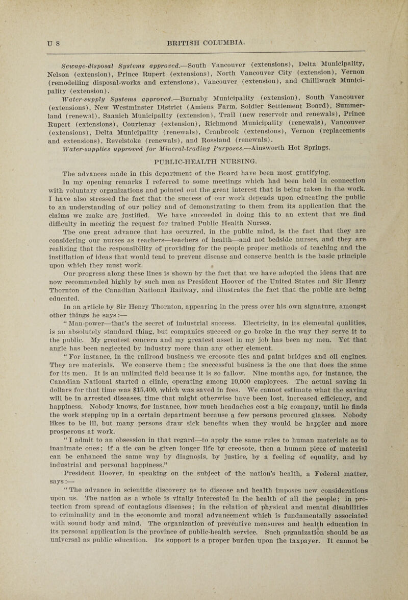 Sewage-disposal Systems approved.—South Vancouver (extensions), Delta Municipality, Nelson (extension), Prince Rupert (extensions), North Vancouver City (extension), Vernon (remodelling disposal-works and extensions), Vancouver (extension), and Chilliwack Munici¬ pality (extension). Water-supply Systems approved.—Burnaby Municipality (extension), South Vancouver (extensions), New Westminster District (Amiens Farm, Soldier Settlement Board), Summer- land (renewal), Saanich Municipality (extension), Trail (new reservoir and renewals), Prince Rupert (extensions), Courtenay (extension), Richmond Municipality (renewals), Vancouver (extensions), Delta Municipality (renewals), Cranbrook (extensions), Vernon (replacements and extensions), Revelstoke (renewals), and Rossland (renewals). Water-supplies approved for Mineral-trading Purposes.—Ainsworth Hot Springs. PUBLIC-HEALTH NURSING. The advances made in this department of the Board have been most gratifying. In my opening remarks I referred to some meetings which had been held in connection with voluntary organizations and pointed out the great interest that is being taken in the work. I have also stressed the fact that the success of our work depends upon educating the public to an understanding of our policy and of demonstrating to them from its application that the claims we make are justified. We have succeeded in doing this to an extent that we find difficulty in meeting the request for trained Public Health Nurses. The one great advance that has occurred, in the public mind, is the fact that they are considering our nurses as teachers—teachers of health—-and not bedside nurses, and they are realizing that the responsibility of providing for the people proper methods of teaching and the instillation of ideas that would tend to prevent disease and conserve health is the basic principle upon which they must work. Our progress along these lines is shown by the fact that we have adopted the ideas that are now recommended highly by such men as President Hoover of the United States and Sir Henry Thornton of the Canadian National Railway, and illustrates the fact that the public are being educated. In an article by Sir Henry Thornton, appearing in the press over his own signature, amongst other things he says :— “ Man-power—that’s the secret of industrial success. Electricity, in its elemental qualities, is an absolutely standard thing, but companies succeed or go broke in the way they serve it to the public. My greatest concern and my greatest asset in my job has been my men. Yet that angle has been neglected by industry more than any other element. “ For instance, in the railroad business we creosote ties and paint bridges and oil engines. They are materials. We conserve them ; the successful business is the one that does the same for its men. It is an unlimited field because it is so fallow. Nine months ago, for instance, the Canadian National started a clinic, operating among 10,000 employees. The actual saving in dollars for that time was $15,400, which was saved in fees. We cannot estimate what the saving will be in arrested diseases, time that might otherwise have been lost, increased efficiency, and happiness. Nobody knows, for instance, how much headaches cost a big company, until he finds the work stepping up in a certain department because a few persons procured glasses. Nobody likes to be ill, but many persons draw sick benefits when they would be happier and more prosperous at work. “ I admit to an obsession in that regard—to apply the same rules to human materials as to inanimate ones; if a tie can be given longer life by creosote, then a human piece of material can be enhanced the same way by diagnosis, by justice, by a feeling of equality, and by industrial and personal happiness.” President Hoover, in speaking on the subject of the nation’s health, a Federal matter, says:— “ The advance in scientific discovery as to disease and health imposes new considerations upon us. The nation as a whole is vitally interested in the health of all the people; in pro¬ tection from spread of contagious diseases; in the relation of physical and mental disabilities to criminality and in the economic and moral advancement which is fundamentally associated with sound body and mind. The organization of preventive measures and health education in its personal application is the province of public-health service. Such organization should be as universal as public education. Its support is a proper burden upon the taxpayer. It cannot be