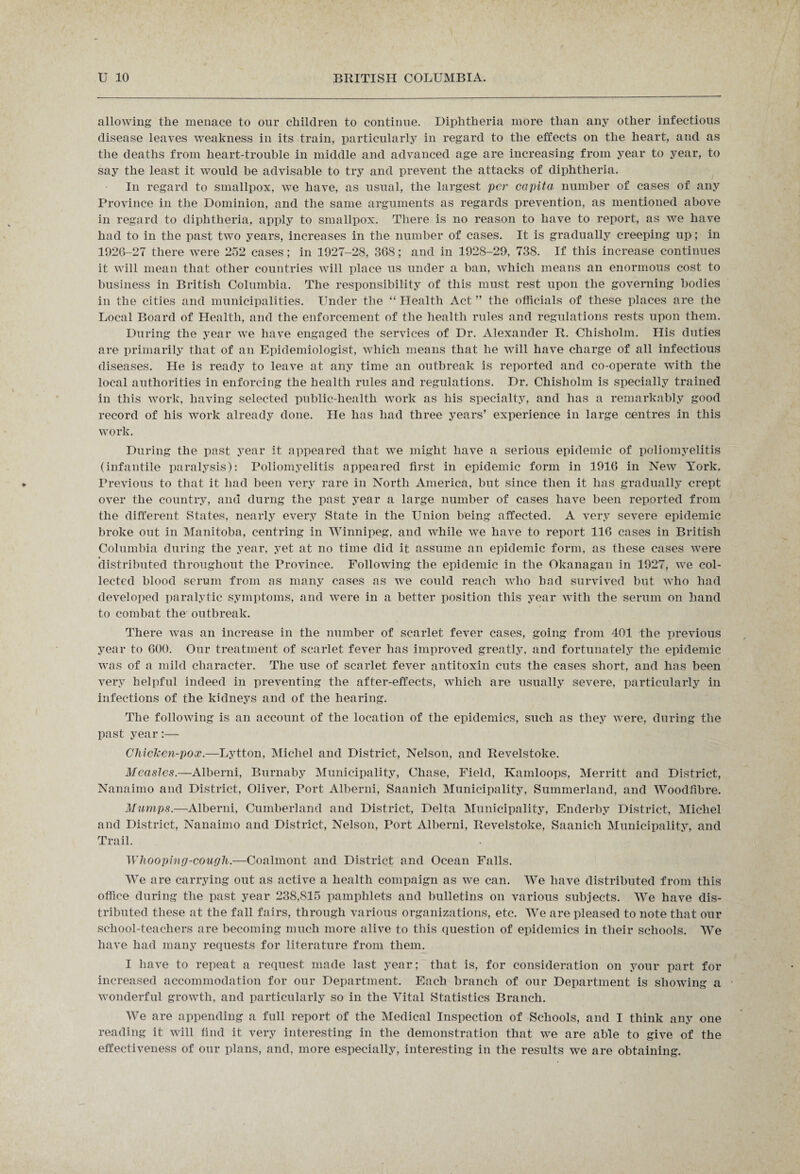 allowing the menace to our children to continue. Diphtheria more than any other infectious disease leaves weakness in its train, particularly in regard to the effects on the heart, and as the deaths from heart-trouble in middle and advanced age are increasing from year to year, to say the least it would be advisable to try and prevent the attacks of diphtheria. In regard to smallpox, we have, as usual, the largest per capita number of cases of any Province in the Dominion, and the same arguments as regards prevention, as mentioned above in regard to diphtheria, apply to smallpox. There is no reason to have to report, as we have had to in the past two years, increases in the number of cases. It is gradually creeping up; in 1926-27 there were 252 cases ; in 1927-28, 368; and in 1928-29, 738. If this increase continues it will mean that other countries will place us under a ban, which means an enormous cost to business in British Columbia. The responsibility of this must rest upon the governing bodies in the cities and municipalities. Under the “ Health Act ” the officials of these places are the Local Board of Health, and the enforcement of the health rules and regulations rests upon them. During the year we have engaged the services of Dr. Alexander R. Chisholm. His duties are primarily that of an Epidemiologist, which means that he will have charge of all infectious diseases. He is ready to leave at any time an outbreak is reported and co-operate with the local authorities in enforcing the health rules and regulations. Dr. Chisholm is specially trained in this work, having selected public-health work as his specialty, and has a remarkably good record of his work already done. He has had three years’ experience in large centres in this work. During the past year it appeared that we might have a serious epidemic of poliomyelitis (infantile paralysis): Poliomyelitis appeared first in epidemic form in 1916 in New York. Previous to that it had been very rare in North America, but since then it has gradually crept over the country, and durng the past year a large number of cases have been reported from the different States, nearly every State in the Union being affected. A very severe epidemic broke out in Manitoba, centring in Winnipeg, and while we have to report 116 cases in British Columbia during the year, yet at no time did it assume an epidemic form, as these cases were distributed throughout the Province. Following the epidemic in the Okanagan in 1927, we col¬ lected blood serum from as many cases as we could reach who had survived but who had developed paralytic symptoms, and were in a better position this year with the serum on hand to combat the outbreak. There was an increase in the number of scarlet fever cases, going from 401 the previous year to 600. Our treatment of scarlet fever has improved greatly, and fortunately the epidemic was of a mild character. The use of scarlet fever antitoxin cuts the cases short, and has been very helpful indeed in preventing the after-effects, which are usually severe, particularly in infections of the kidneys and of the hearing. The following is an account of the location of the epidemics, such as they were, during the past year:— Cliiclcen-pox.—Lytton, Michel and District, Nelson, and Revelstoke. Measles.—Alberni, Burnaby Municipality, Chase, Field, Kamloops, Merritt and District, Nanaimo and District, Oliver, Port Alberni, Saanich Municipality, Summerland, and Woodfibre. Mumps.—Alberni, Cumberland and District, Delta Municipality, Enderby District, Michel and District, Nanaimo and District, Nelson, Port Alberni, Revelstoke, Saanich Municipality, and Trail. Whooping-cough.—Coalmont and District and Ocean Falls. We are carrying out as active a health compaign as we can. We have distributed from this office during the past year 238,815 pamphlets and bulletins on various subjects. We have dis¬ tributed these at the fall fairs, through various organizations, etc. We are pleased to note that our school-teachers are becoming much more alive to this question of epidemics in their schools. We have had many requests for literature from them. I have to repeat a request made last year; that is, for consideration on your part for increased accommodation for our Department. Each branch of our Department is showing a wonderful growth, and particularly so in the Vital Statistics Branch. We are appending a full report of the Medical Inspection of Schools, and I think any one reading it will find it very interesting in the demonstration that we are able to give of the effectiveness of our plans, and, more especially, interesting in the results we are obtaining.
