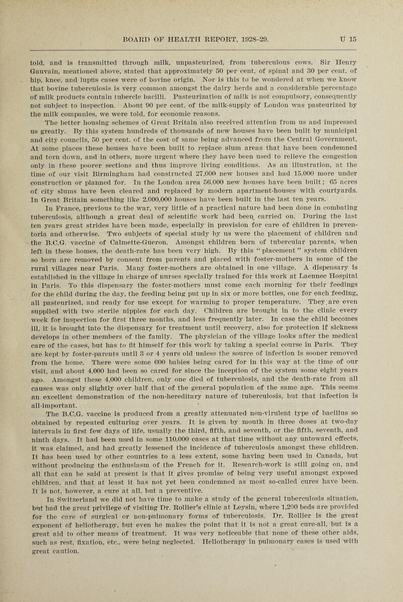 told, and is transmitted through milk, unpasteurized, from tuberculous cows. Sir Henry Gauvain, mentioned above, stated that approximately 50 per cent, of spinal and 30 per cent, of hip, knee, and luptis cases were of bovine origin. Nor is this to be wondered at when we know that bovine tuberculosis is very common amongst the dairy herds and a considerable percentage of milk products contain tubercle bacilli. Pasteurization of milk is not compulsory, consequently not subject to inspection. About 90 per cent, of the milk-supply of London was pasteurized by the milk companies, we were told, for economic reasons. The better housing schemes of Great Britain also received attention from us and impressed us greatly. By this system hundreds of thousands of new houses have been built by municipal and city councils, 50 per cent, of the cost of same being advanced from the Central Government. At some places these houses have been built to replace slum areas that have been condemned and torn down, and in others, more urgent where they have been used to relieve the congestion only in these poorer sections and thus improve living conditions. As an illustration, at the time of our visit Birmingham had constructed 27.000 new houses and had 15.000 more under construction or planned for. In the London area 56.000 new houses have been built; 65 acres of city slums have been cleared and replaced by modern apartment-houses with courtyards. In Great Britain something like 2,000,000 houses have been built in the last ten years. In France, previous to the war, very little of a practical nature had been done in combating tuberculosis, although a great deal of scientific work had been carried on. During the last ten years great strides have been made, especially in provision for care of children in preven- toria and otherwise. Two subjects of special study by us were the placement of children and the B.C.G. vaccine of Calmette-Gueron. Amongst children born of tubercular parents, when left in these homes, the death-rate has been very high. By this “ placement ” system children so born are removed by consent from parents and placed with foster-mothers in some of the rural villages near Paris. Many foster-mothers are obtained in one village. A dispensary is established in the village in charge of nurses specially trained for this work at Laennec Hospital in Paris. To this dispensary the foster-mothers must come each morning for their feedings for the child during the day, the feeding being put up in six or more bottles, one for each feeding, all pasteurized, and ready for use except for warming to proper temperature. They, are even supplied with two sterile nipples for each day. Children are brought in to the clinic every week for inspection for first three months, and less frequently later. In case the child becomes ill, it is brought into the dispensary for treatment until recovery, also for protection if sickness develops in other members of the family. The physician of the village looks after the medical care of the cases, but has to fit himself for this work by taking a special course in Paris. They are kept by foster-parents until 3 or 4 years old unless the source of infection is sooner removed from the home. There were some 600 babies being cared for in this way at the time of our visit, and about 4,000 had been so cared for since the inception of the system some eight years ago. Amongst these 4,000 children, only one died of tuberculosis, and the death-rate from all causes was only slightly over half that of the general population of the same age. This seems an excellent demonstration of the non-hereditary nature of tuberculosis, but that infection is all-important. The B.C.G. vaccine is produced from a greatly attenuated non-virulent type of bacillus so obtained by repeated culturing over years. It is given by mouth in three doses at two-day intervals in first few days of life, usually the third, fifth, and seventh, or the fifth, seventh, and ninth days. It had been used in some 110,060 cases at that time without any untoward effects, it was claimed, and had greatly lessened the incidence of tuberculosis amongst these children. It has been used by other countries to a less extent, some having been used in Canada, but without producing the enthusiasm of the French for it. Research-work is still going on, and all that can be said at present is that it gives promise of being very useful amongst exposed children, and that at least it has not yet been condemned as most so-called cures have been. It is not, however, a cure at all, but a preventive. In Switzerland we did not have time to make a study of the general tuberculosis situation, but had the great privilege of visiting Dr. Rollier’s clinic at Leysin, where 1,200 beds are provided for the care of surgical or non-pulmonary forms of tuberculosis. Dr. Rollier is the great exponent of heliotherapy, but even he makes the point that it is not a great cure-all, but is a great aid to other means of treatment. It was very noticeable that none of these other aids, such as rest, fixation, etc., were being neglected. Heliotherapy in pulmonary cases is used with great caution.