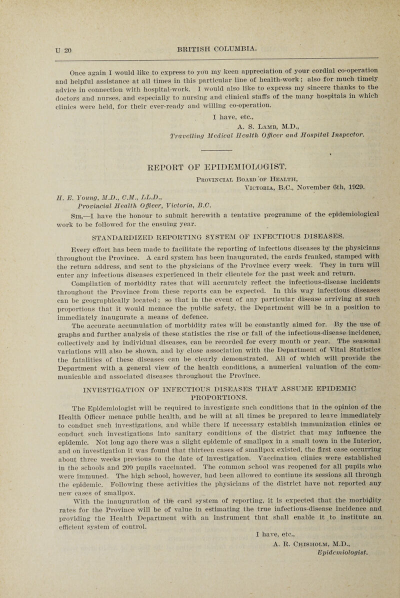 Once again I would like to express to you my keen appreciation of your cordial co-operation and helpful assistance at all times in this particular line of health-work; also for much timely advice in connection with hospital-work. I would also like to express my sincere thanks to the doctors and nurses, and especially to nursing and clinical staffs of the many hospitals in which clinics were held, for their ever-ready and willing co-operation. I have, etc., A. S. Lamb, M.D., Travelling Medical Health Officer and Hospital Inspector. REPORT OF EPIDEMIOLOGIST. Provincial Board of Health, Victoria, B.C., November 6th, 1929. H. E. Young, M.D., C.M., LL.D., Provincial Health Officer, Victoria, B.O. Sir,—I have the honour to submit herewith a tentative programme of the epidemiological work to be followed for the ensuing year. STANDARDIZED REPORTING SYSTEM OF INFECTIOUS DISEASES. Every effort has been made to facilitate the reporting of infectious diseases by the physicians throughout the Province. A card system has been inaugurated, the cards franked, stamped with the return address, and sent to the physicians of the Province every week. They in turn will enter any infectious diseases experienced in their clientele for the past week and return. Compilation of morbidity rates that will accurately reflect the infectious-disease incidents throughout the Province from these reports can be expected. In this way infectious diseases can be geographically located; so that in the event of any particular disease arriving at such proportions that it would menace the public safety, the Department will he in a position to immediately inaugurate a means of defence. The accurate accumulation of morbidity rates will he constantly aimed for. By the use of graphs and further analysis of these statistics the rise or fall of the infectious-disease incidence, collectively and by individual diseases, can be recorded for every month or year. The seasonal variations will also be shown, and by close association with the Department of S ital Statistics the fatalities of these diseases can be clearly demonstrated. All of which will provide the Department with a general view of the health conditions, a numerical valuation of the com¬ municable and associated diseases throughout the Province. INVESTIGATION OF INFECTIOUS DISEASES THAT ASSUME EPIDEMIC PROPORTIONS. The Epidemiologist will be required to investigate such conditions that in the opinion of the Health Officer menace public health, and he will at all times be prepared to leave immediately to conduct such investigations, and while there if necessary establish immunization clinics or conduct such investigations into sanitary conditions of the district that may influence the epidemic. Not long ago there was a slight epidemic of smallpox in a small town in the Interior, and on investigation it was found that thirteen cases of smallpox existed, the first case occurring about three weeks previous to the date of investigation. Vaccination clinics were established in the schools and 209 pupils vaccinated. The common school was reopened for all pupils who were immuned. The high school, however, had been allowed to continue its sessions all through the epidemic. Following these activities the physicians of the district have not reported any new cases of smallpox. With the inauguration of the card system of reporting, it is expected that the morbidity rates for the Province will be of value in estimating the true infectious-disease incidence and providing the Health Department with an instrument that shall enable it to institute an efficient system of control. I have, etc., A. R. Chisholm, M.D., Epidemiologist.
