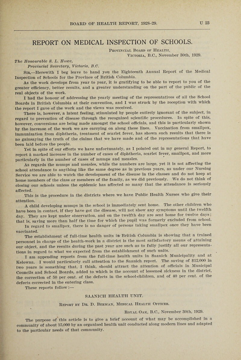 REPORT ON MEDICAL INSPECTION OF SCHOOLS. Provincial Board of Health, Victoria, B.C., November 30th, 1929. The Honourable S. L. Howe, Provincial Secretary, Victoria, B.G. Sir,—Herewith I beg leave to hand you the Eighteenth Annual Report of the Medical Inspection of Schools for the Province of British Columbia. As the work develops from year to year, it is gratifying to be able to report to you of the greater efficiency, better results, and a greater understanding on the part of the public of the real objects of the work. I had the honour of addressing the yearly meeting of the representatives of all the School Boards in British Columbia at their convention, and I was struck by the reception with which the report I gave of the work and the views was received. There is, however, a latent feeling, stimulated by people entirely ignorant of the subject, in regard to prevention of disease through the recognized scientific procedures. In spite of this, however, conversions are being made amongst the school officials, and this is particularly shown by the increase of the work we are carrying on along these lines. Vaccination from smallpox, immunization from diphtheria, treatment of scarlet fever, has shown such results that there is no gainsaying the truth of the claims that we have made and of the representations that have been laid before the people. Yet in spite of our efforts we have unfortunately, as I pointed out in my general Report, to report £l marked increase in the number of cases of diphtheria, scarlet fever, smallpox, and more particularly in the number of cases of mumps and measles. As regards the mumps and measles, while the numbers are large, yet it is not affecting the school attendance to anything like the same degree as in previous years, as under our Nursing Service we are able to watch the development of the disease in the classes and do not keep at home members of the class or members of the family, as we did previously. We do not think of closing our schools unless the epidemic has affected so many that the attendance is seiiously affected. This is the procedure in the districts where we have Public Health Nurses who give their attention. A child developing mumps in the school is immediately sent home. The other children who have been in contact, if they have got the disease, will not show any symptoms until the twelfth dajL They are kept under observation, and on the twelfth day are sent home for twelve days; that is, saving more than half the time for which the pupil was formerly excluded from school. In regard to smallpox, there is no danger of persons taking smallpox once they have been vaccinated. The establishment of full-time health units in British Columbia is showing that a trained personnel in charge of the health-work in a district is the most satisfactory means of attaining our object, and the results during the past year are such as to fully justify all our representa¬ tions in regard to what we expected from the establishment of such units. I am appending reports from the full-time health units in Saanich Municipality and at Kelowna. I would particularly call attention to the Saanich report. The saving of $12,000 in two years is something that, I think, should attract the attention of officials in Municipal Councils and School Boards, added to which is the account of lessened sickness in the district, the correction of 50 per cent, of the defects in the school-children, and of 40 pei cent, of the defects corrected in the entering class. These reports follow :— SAANICH HEALTH UNIT. Report by Dr. D. Berman, Medical Health Officer. Royal Oak, B.C., November 30th, 1929. The purpose of this article is to give a brief account of what may be accomplished in a community of about 15,000 by an organized health unit conducted along modern lines and adapted to the particular needs of that community.