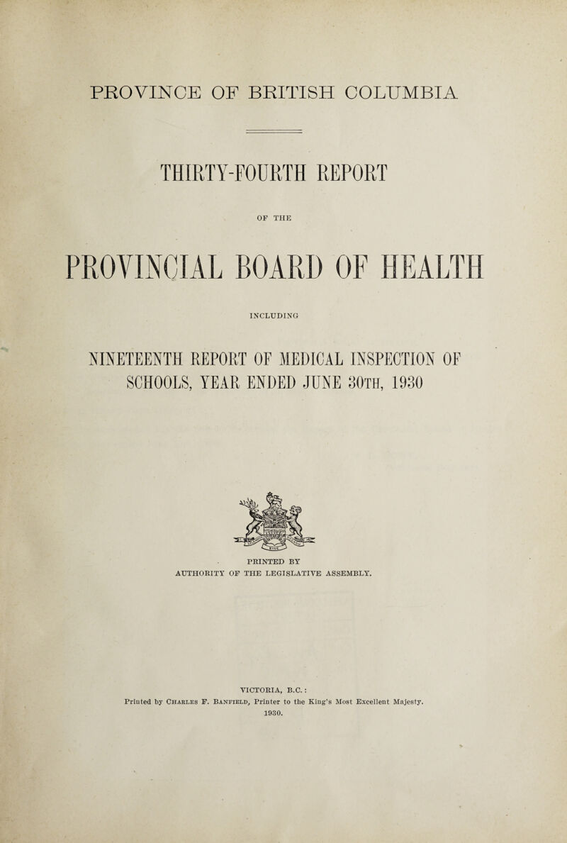THIRTY-FOURTH REPORT OF THE PROVINCIAL BOARD OF HEALTH INCLUDING NINETEENTH REPORT OF MEDICAL INSPECTION OF SCHOOLS, YEAR ENDED JUNE 30th, 1930 PRINTED BY AUTHORITY OF THE LEGISLATIVE ASSEMBLY. VICTORIA, B.C. : Printed by Charles F. Banfield, Printer to the King’s Most Excellent Majesty. 1930.