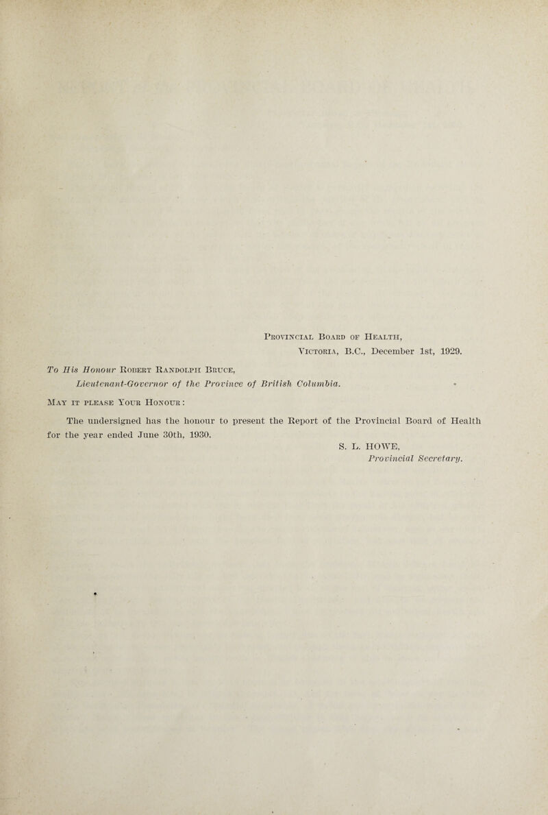 Provincial Board of Health, Victoria, B.C., December 1st, 1929. To Ills Honour Robert Randolph Bruce, Lieutenant-Governor of the Province of British Columbia. May it please Your Honour : Tlie undersigned lias tlie honour to present the Report of the Provincial Board of Health for the year ended June 30th, 1930. S. L. HOWE, Provincial Secretary.