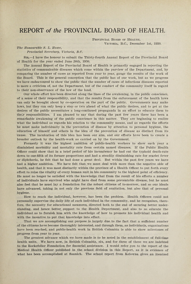 Provincial Board of Health, Victoria, B.C., December 1st, 1930. The Honourable 8. L. Howe, Provincial Secretary, Victoria, B.G. Sir,—I have the honour to submit the Thirty-fourth Annual Report of the Provincial Board of Health for the year ended June 30tli, 1930. The Annual Report of the Provincial Board of Health is primarily engaged in reporting the statistics of communicable diseases which come within the purview of the Department, and, by comparing the number of cases as reported from year to year, gauge the results of the work of the Board. This is the general conception that the public has of our work, but as we progress we have endeavoured to show the public that the number of cases of infectious diseases reported is more a criticism of, not the Department, but of the conduct of the community itself in regard to their non-observance of the law of the land. Our whole effort has been directed along the lines of the awakening, in the public conscience, of a sense of their responsibility, and that the results from the enforcement of the health laws can only be brought about by co-operation on the part of the public. Governments may make laws, but they can only keep a step or two ahead of what the public desires, and to get at the desires of the public necessitates a long-continued propaganda in an effort to educate them to their responsibilities. I am pleased to say that during the past few years there has been a remarkable awakening of the public conscience in this matter. They are beginning to realize what the individual as regards his relation to the community means, and as regards the efforts he must make individually in the prevention of disease by attention to personal hygiene, the education of himself and others In the idea of the prevention of disease as distinct from its cause. The inculcation of this idea has been our aim, and our efforts have been to create a broader outlook by the health-work as carried on by the Government. Formerly it was the highest ambition of public-health workers to show each year a diminished morbidity and mortality rate from certain named diseases. If the Public Health Officer could show that in a brief period of his incumbency he had cut the typhoid death-rate down to one-fifth of its former proportions and had a steadily diminishing rate for scarlet fever or diphtheria, he felt that he had done a great deal. But within the past few years we have had a higher ambition. We have felt that, we must deal with more than the negative side of health, and that it was most distinctly within the province of a Health Officer to put forth every effort to raise the vitality of every human unit in his community to the highest point of efficiency. He must no longer be satisfied with the knowledge that from the result of his efforts a number of individuals have survived who might have died from some preventable disease, but he must also feel that he must lay a foundation for the robust citizens of to-morrow, and so our ideals have advanced, taking in not only the previous field of sanitation, but also that of personal hygiene. How to reach the individual, however, has been the problem. Health Officers could not personally supervise the daily life of each individual in the community, and he recognizes, there¬ fore, the necessity for educational measures, directed both to the end of securing better under¬ standing, and hence better support to the Health Department, and also to so educate the individual as to furnish him with the knowledge of how to promote his individual health and with the incentive to put that knowledge into effect. That we are accomplishing our purpose is largely due to the fact that a sufficient number of the citizens have become thoroughly interested, and through them, as individuals, organizations have been reached, and public-health work in British Columbia is able to show milestones of progress from year to year. The greatest advance which we have made is to be noted in the establishment of full-time health units. We have now, in British Columbia, six, and for three of these we are indebted to the Rockefeller Foundation for financial assistance. I would refer you to the report of the Medical Health Officer published in the school division in this Report, as it is evidence of what has been accomplished at Saanich. The school report from Kelowna gives an itemized