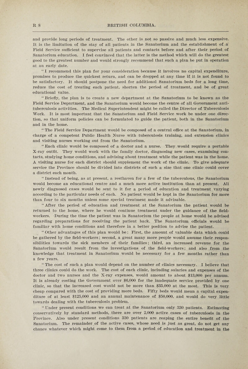 and provide long periods of treatment. The other is not so passive and much less expensive. It is the limitation of the stay of all patients in the Sanatorium and the establishment of a' Field Service sufficient to supervise all patients and contacts before and after their period of Sanatorium education. I feel convinced that the latter is the method which will do the greatest good to the greatest number and would strongly recommend that such a plan be put in operation at an early date. “ I recommend this plan for your consideration because it involves no capital expenditure, promises to produce the quickest return, and can be dropped at any time if it is not found to be satisfactory. It should postpone the need for additional Sanatorium beds for a long time, reduce the cost of treating each patient, shorten the period of treatment, and be of great educational value. “ Briefly, the plan is to create a new department at the Sanatorium to be known as the Field Service Department, and the Sanatorium would become the centre of all Government anti¬ tuberculosis activities. The Medical Superintendent might be called the Director of Tuberculosis Work. It is most important that the Sanatorium and Field Service work be under one direc¬ tion, so that uniform policies can be formulated to guide the patient, both in the Sanatorium and in the home. “ The Field Service Department would be composed of a central office at the Sanatorium, in charge of a competent Public Health Nurse with tuberculosis training, and extension clinics and visiting nurses working out from the Sanatorium. “ Each clinic would be composed of a doctor and a nurse. They would require a portable X-ray outfit. They would work with the family doctor, diagnosing new cases, examining con¬ tacts, studying home conditions, and advising about treatment while the patient was in the home. A visiting nurse for each district should supplement the work of the clinic. To give adequate service the Province should be divided into districts of such a size that one clinic could cover a district each month. “ Instead of being, as at present, a resthaven for a few of the tuberculous, the Sanatorium would become an educational centre and a much more active institution than at present. All newly diagnosed cases would be sent to it for a period of education and treatment varying according to the particular needs of each. No patient would be kept in the Sanatorium for more than four to six months unless some special treatment made it advisable. “ After the period of education and treatment at the Sanatorium the patient would be returned to the home, where he would continue treatment under the guidance of the field- workers. During the time the patient was in Sanatorium the people at home would be advised regarding preparations for receiving the patient back. The Sanatorium officials would be familiar with home conditions and therefore in a better position to advise the patient. “ Other advantages of this plan would be: First, the amount of valuable data which could be gathered by the field-workers; second, a great many more people would assume their respon¬ sibilities towards the sick members of their families; third, an increased revenue for the Sanatorium would result from the investigations of the field-workers; and also from the knowledge that treatment in Sanatorium would be necessary for a few months rather than a few years. “ The cost of such a plan would depend on the number of clinics necessary. I believe that three clinics could do the work. The cost of each clinic, including salaries and expenses of the doctor and two nurses and the X-ray expenses, would amount to about $13,000 per annum. It is already costing the Government over $6,000 for the inadequate service provided by one clinic, so that the increased cost would not be more than $35,000 at the most. This is very cheap compared with the cost of providing more beds. Fifty beds would mean a capital expen¬ diture of at least $125,000 and an annual maintenance of $50,000, and would do very little towards dealing with the tuberculosis problem. “ Under present conditions we can treat at the Sanatorium only 330 patients. Estimating conservatively by standard methods, there are over 2,000 active cases of tuberculosis in the Province. Also under present conditions 330 patients are reaping the entire benefit of the Sanatorium. The remainder of the active cases, whose need is just as great, do not get any chance whatever which might come to them from a period of education and treatment in the