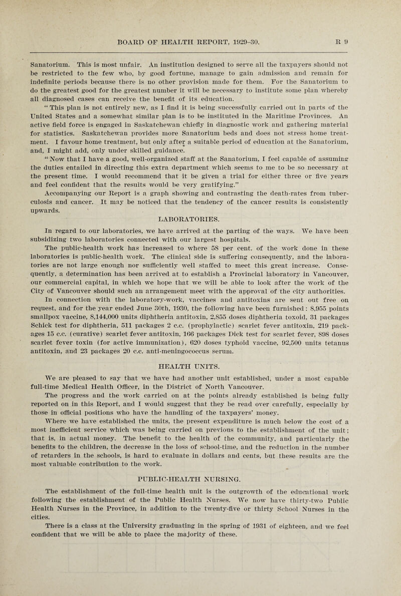 Sanatorium. This is most unfair. An institution designed to serve all the taxpayers should not be restricted to the few who, by good fortune, manage to gain admission and remain for indefinite periods because there is no other provision made for them. For the Sanatorium to do the greatest good for the greatest number it will be necessary to institute some plan whereby all diagnosed cases can receive the benefit of its education. “ This plan is not entirely new, as I find it is being successfully carried out in parts of the United States and a somewhat similar plan is to be instituted in the Maritime Provinces. An active field force is engaged in Saskatchewan chiefly in diagnostic work and gathering material for statistics. Saskatchewan provides more Sanatorium beds and does not stress home treat¬ ment. I favour home treatment, but only after a suitable period of education at the Sanatorium, and, I might add, only under skilled guidance. “ Now that I have a good, well-organized staff at the Sanatorium, I feel capable of assuming the duties entailed in directing this extra department which seems to me to be so necessary at the present time. I would recommend that it be given a trial for either three or five years and feel confident that the results would be very gratifying.” Accompanying our Report is a graph showing and contrasting the death-rates from tuber¬ culosis and cancer. It may be noticed that the tendency of the cancer results is consistently upwards. LABORATORIES. In regard to our laboratories, we have arrived at the parting of the ways. We have been subsidizing two laboratories connected with our largest hospitals. The public-health work has increased to where 58 per cent, of the work done in these laboratories is public-health work. The clinical side is suffering consequently, and the labora¬ tories are not large enough nor sufficiently well staffed to meet this great increase. Conse¬ quently, a determination has been arrived at to establish a Provincial laboratory in Vancouver, our commercial capital, in which we hope that we will be able to look after the work of the City of Vancouver should such an arrangement meet with the approval of the city authorities. In connection with the laboratory-work, vaccines and antitoxins are sent out free on request, and for the year ended June 80th, 1930, the following have been furnished: 8,955 points smallpox vaccine, 8,144,000 units diphtheria antitoxin, 2,855 doses diphtheria toxoid, 31 packages Schick test for diphtheria, 511 packages 2 c.c. (prophylactic) scarlet fever antitoxin, 219 pack¬ ages 15 c.c. (curative) scarlet fever antitoxin, 166 packages Dick test for scarlet fever, 898 doses scarlet fever toxin (for active immunization), 620 doses typhoid vaccine, 92,500 units tetanus antitoxin, and 23 packages 20 c.c. anti-meningococcus serum. HEALTH UNITS. We are pleased to say that we have had another unit established, under a most capable full-time Medical Health Officer, in the District of North Vancouver. The progress and the work carried on at the points already established is being fully reported on in this Report, and I would suggest that they be read over carefully, especially by those in official positions who have the handling of the taxpayers’ money. Where we have established the units, the present expenditure is much below the cost of a most inefficient service which was being carried on previous to the establishment of the unit; that is, in actual money. The benefit to the health of the community, and particularly the benefits to the children, the decrease in the loss of school-time, and the reduction in the number of retarders in the schools, is hard to evaluate in dollars and cents, but these results are the most valuable contribution to the work. PUBLIC-HEALTH NURSING. The establishment of the full-time health unit is the outgrowth of the educational work following the establishment of the Public Health Nurses. We now have thirty-two Public Health Nurses in the Province, in addition to the twenty-five or thirty School Nurses in the cities. There is a class at the University graduating in the spring of 1931 of eighteen, and we feel confident that we will be able to place the majority of these.