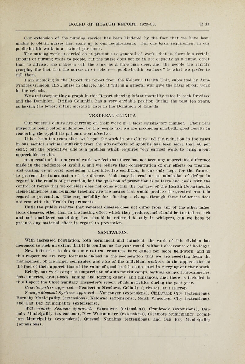 Our extension of the nursing service has been hindered by the fact that we have been unable to obtain nurses that come up to our requirements. Our one basic requirement in our public-health work is a trained personnel. The nursing-work is carried on at present as a generalized work; that is, there is a certain amount of nursing visits to people, but the nurse does not go in her capacity as a nurse, other than to advise; she makes a call the same as a physician does, and the people are rapidly grasping the fact that the nurses are teachers—“ public-health teachers ” is what we prefer to call them. I am including in the Report the report from the Kelowna Health Unit, submitted by Anne Frances Grindon, R.N., nurse in charge, and it will in a general way give the basis of our work in the schools. We are incorporating a graph in this Report showing infant mortality rates in each Province and the Dominion. British Columbia has a very enviable position during the past ten years, as having the lowest infant mortality rate in the Dominion of Canada. VENEREAL CLINICS. Our venereal clinics are carrying on their work in a most satisfactory manner. Their real purport is being better understood by the people and we are producing markedly good results in rendering the syphilitic patients non-infective. It has been ten years since we began the work in our clinics and the reduction in the cases in our mental asylums suffering from the after-effects of syphilis has been more than 50 per cent.; but the preventive side is a problem which requires very earnest work to bring about appreciable results. As a result of the ten years’ work, we feel that there has not been any appreciable difference made in the incidence of syphilis, and we believe that concentration of our efforts on treating and curing, or at least producing a non-infective condition, is our only hope for the future, to prevent the transmission of the disease. This may he read as an admission of defeat in regard to the results of prevention, but the question of prevention is so large and deals with the control of forces that we consider does not come within the purview of the Health Departments. Home influences and religious teaching are the means that would produce the greatest result in regard to prevention. The responsibility for effecting a change through these influences does not rest with the Health Departments. Until the public realizes that venereal disease does not differ from any of the other infec¬ tious diseases, other than in the lasting effect which they produce, and should be treated as such and not considered something that should be referred to only in whispers, can we hope to produce any material effect in regard to prevention. SANITATION. With increased population, both permanent and transient, the work of this division has increased to such an extent that it is continuous the year round, without observance of holidays. New industries to develop our natural resources have called for more field-work, and in this respect we are very fortunate indeed in the co-operation that we are receiving from the management of the larger companies, and also of the individual workers, in the appreciation of the fact of their appreciation of the value of good health as an asset in carrying out their work. Briefly, our work comprises supervision of auto tourist camps, bathing camps, fruit-canneries, fish-canneries, oyster-beds, mining and logging camps, and nuisances, and there is included in this Report the Chief Sanitary Inspector’s report of his activities during the past year. Cemetery-sites approved.—Pemberton Meadows, Gellatly (private), and Harrop. Sewage-disposal Systems approved.—Vancouver (extensions), Chilliwack City (extensions), Burnaby Municipality (extensions), Kelowna (extensions), North Vancouver City (extensions), and Oak Bay Municipality (extensions). Water-supply Systems approved.—Vancouver (extensions), Cranbrook (extensions), Bur¬ naby Municipality (extensions), New Westminster (extensions), Glenmore Municipality, Coquit¬ lam Municipality (extensions), Quesnel, Nanaimo (extensions), and Oak Bay Municipality (extensions).