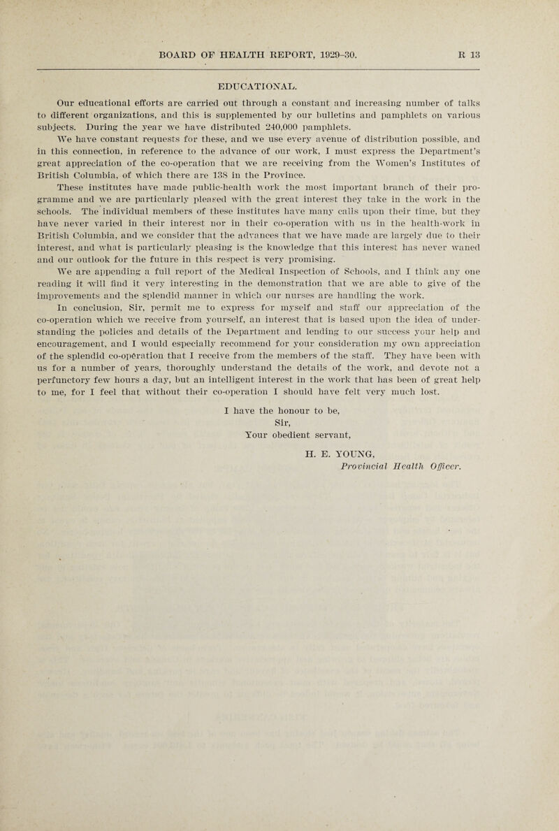 EDUCATIONAL. Our educational efforts are carried out through a constant and increasing number of talks to different organizations, and this is supplemented by our bulletins and pamphlets on various subjects. During the year we have distributed 240,000 pamphlets. We have constant requests for these, and we use every avenue of distribution possible, and in this connection, in reference to the advance of our work, I must express the Department’s great appreciation of the co-operation that we are receiving from the Women’s Institutes of British Columbia, of which there are 138 in the Province. These institutes have made public-health work the most important branch of their pro¬ gramme and we are particularly pleased with the great interest they take in the work in the schools. The individual members of these institutes have many calls upon their time, but they have never varied in their interest nor in their co-operation with us in the health-work in British Columbia, and we consider that the advances that we have made are largely due to their interest, and what is particularly pleasing is the knowledge that this interest has never waned and our outlook for the future in this respect is very promising. We are appending a full report of the Medical Inspection of Schools, and I think any one reading it will find it very interesting in the demonstration that we are able to give of the improvements and the splendid manner in which our nurses are handling the work. In conclusion, Sir, permit me to express for myself and staff our appreciation of the co-operation which we receive from yourself, an interest that is based upon the idea of under¬ standing the policies and details of the Department and lending to our success your help and encouragement, and I would especially recommend for your consideration my own appreciation of the splendid co-operation that I receive from the members of the staff. They have been with us for a number of years, thoroughly understand the details of the work, and devote not a perfunctory few hours a day, but an intelligent interest in the work that has been of great help to me, for I feel that without their co-operation I should have felt very much lost. I have the honour to be, Sir, Your obedient servant, H. E. YOUNG, Provincial Health Officer.