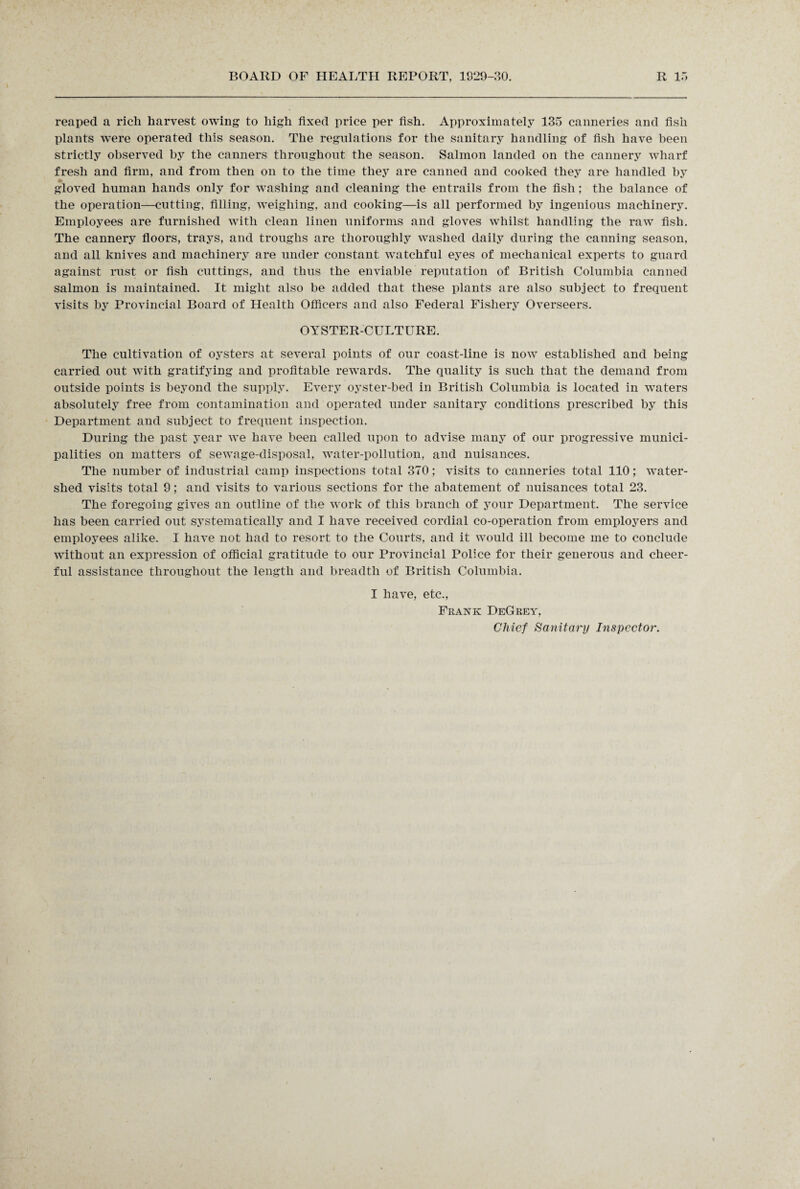 reaped a rich harvest owing to high fixed price per fish. Approximately 135 canneries and fish plants were operated this season. The regulations for the sanitary handling of fish have been strictly observed by the canners throughout the season. Salmon landed on the cannery wharf fresh and firm, and from then on to the time they are canned and cooked they are handled by gloved human hands only for washing and cleaning the entrails from the fish; the balance of the operation—cutting, filling, weighing, and cooking—is all performed by ingenious machinery. Employees are furnished with clean linen uniforms and gloves whilst handling the raw fish. The cannery floors, trays, and troughs are thoroughly washed daily during the canning season, and all knives and machinery are under constant watchful eyes of mechanical experts to guard against rust or fish cuttings, and thus the enviable reputation of British Columbia canned salmon is maintained. It might also be added that these plants are also subject to frequent visits by Provincial Board of Health Officers and also Federal Fishery Overseers. OYSTER-CULTURE. The cultivation of oysters at several points of our coast-line is now established and being carried out with gratifying and profitable rewards. The quality is such that the demand from outside points is beyond the supply. Every oyster-bed in British Columbia is located in waters absolutely free from contamination and operated under sanitary conditions prescribed by this Department and subject to frequent inspection. During the past year we have been called upon to advise many of our progressive munici¬ palities on matters of sewage-disposal, water-pollution, and nuisances. The number of industrial camp inspections total 370; visits to canneries total 110; water¬ shed visits total 9; and visits to various sections for the abatement of nuisances total 23. The foregoing gives an outline of the work of this branch of your Department. The service has been carried out systematically and I have received cordial co-operation from employers and employees alike. I have not had to resort to the Courts, and it would ill become me to conclude without an expression of official gratitude to our Provincial Police for their generous and cheer¬ ful assistance throughout the length and breadth of British Columbia. I have, etc., Frank DeGrey, Chief Sanitary Inspector.