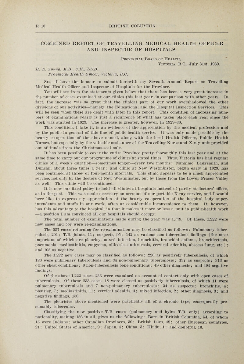 COMBINED REPORT OF TRAVELLING MEDICAL HEALTH OFFICER AND INSPECTOR OF HOSPITALS. Provincial Board of Health, Victoria, B.C., July 31st, 1930. H. E. Young, M.D., CM., LL.D., Provincial Health Officer, Victoria, B.C. Sir,—I have the honour to submit herewith my Seventh Annual Report as Travelling Medical Health Officer and Inspector of Hospitals for the Province. You will see from the statements given below that there has been a very great increase in the number of cases examined at our clinics this last year, in comparison with other years. In fact, the increase was so great that the clinical part of our work overshadowed the other divisions of our activities—namely, the Educational and the Hospital Inspection Services. This will be seen when these are dealt with later in this report. This condition of increasing num¬ bers of examinations yearly is just a recurrence of what has taken place each year since the work was started in 1923. The increase is greater, however, in 1929-30. This condition, I take it, is an evidence of the appreciation by the medical profession and by the public in general of this line of public-health service. It was only made possible by the hearty co-operation of the above named, along with the local Health Officers, Public Health Nurses, but especially by the valuable assistance of the Travelling Nurse and X-ray unit provided out of funds from the Christmas-seal sale. It has been possible to cover the entire Province pretty thoroughly this last year and at the same time to carry out our programme of clinics at stated times. Thus, Victoria has had regular clinics of a week’s duration—sometimes longer—every two months; Nanaimo, Ladysmith, and Duncan, about three times a year; and clinic at New Westminster, begun early in 1929, has been continued at three- or four-month intervals. This clinic appears to be a much appreciated service, not only by the doctors of New Westminster, but by those from the Lower Fraser Valley as well. This clinic will be continued. It is now our fixed policy to hold all clinics at hospitals instead of partly at doctors’ offices, as in the past. This was made necessary on account of our portable X-ray service, and I would here like to express my appreciation of the hearty co-operation of the hospital lady super¬ intendents and staffs in our work, often at considerable inconvenience to them. It, however, has this advantage to the hospital, in that it makes it more or less a unit in public-health work —a position I am convinced all our hospitals should occupy. The total number of examinations made during the year was 1,779. Of these, 1,222 were new cases and 557 were re-examinations. The 557 cases returning for re-examination may be classified as follows: Pulmonary tuber¬ culosis, 201; T.B. joints, 11; suspects, 95; 142 as various non-tuberculous findings (the most important of which are pleurisy, mixed infection, bronchitis, bronchial asthma, bronchiectasis, pneumonia, mediastinitis, empyema, silicosis, antliracosis, cervical adenitis, abscess lung, etc.) ; and 108 as negative. The 1,222 new cases may be classified as follows: 220 as positively tuberculosis, of which 186 were pulmonary tuberculosis and 34 non-pulmonary tuberculosis; 137 as suspects; 316 as other chest conditions ; 6 non-tuberculosis bone conditions ; 49 other diagnosis ; and 494 negative findings. Of the above 1,222 cases, 233 were examined on account of contact only with open cases of tuberculosis. Of these 233 cases, 18 were classed as positively tuberculosis, of which 11 were pulmonary tuberculosis and 7 non-pulmonary tuberculosis; 34 as suspects; bronchitis, 4; pleurisy, 7 ; mediastinitis, 11; cervical adenitis, 4 ; mixed infection, 2; other diagnosis, 3 ; and negative findings, 150. The pleurisies above mentioned were practically all of a chronic type, consequently pre¬ sumably tubercular. Classifying the new positive T.B. cases (pulmonary and hylus T.B. only) according to nationality, making 186 in all, gives us the following: Born in British Columbia, 54, of whom 15 were Indians; other Canadian Provinces, 30; British Isles, 48; other European countries, 21; United States of America, 9; Japan, 4; China, 3; Hindu, 1; and doubtful, 16.