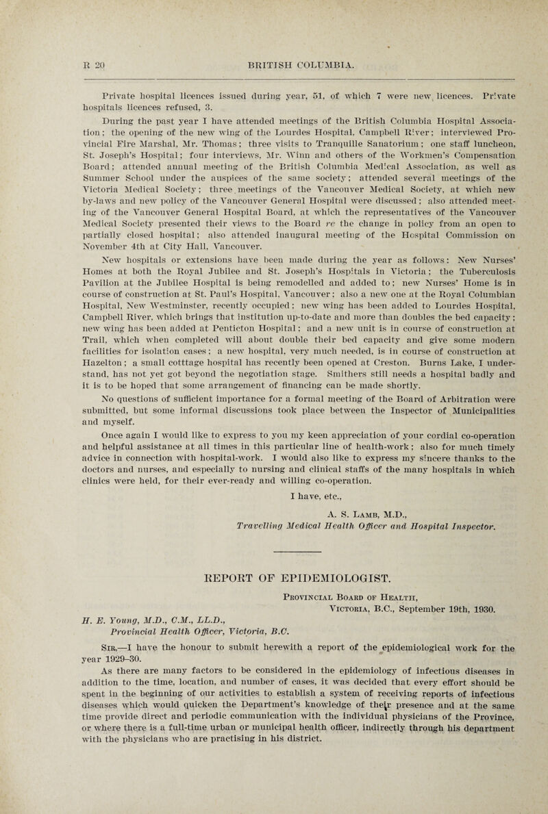 Private hospital licences issued during year, 51, of which 7 were new licences. Private hospitals licences refused, 3. During the past year I have attended meetings of the British Columbia Hospital Associa¬ tion; the opening of the new wing of the Lourdes Hospital. Campbell River; interviewed Pro¬ vincial Fire Marshal, Mr. Thomas; three visits to Tranquille Sanatorium; one staff luncheon, St. Joseph’s Hospital; four interviews, Mr. Winn and others of the Workmen’s Compensation Board; attended annual meeting of the British Columbia Medical Association, as well as Summer School under the auspices of the same society; attended several meetings of the Victoria Medical Society; three meetings of the Vancouver Medical Society, at which new by-laws and new policy of the Vancouver General Hospital were discussed; also attended meet¬ ing of the Vancouver General Hospital Board, at which the representatives of the Vancouver Medical Society presented their views to the Board re the change in policy from an open to partially closed hospital; also attended inaugural meeting of the Hospital Commission on November 4th at City Hall, Vancouver. New hospitals or extensions have been made during the year as follows: New Nurses’ Homes at both the Royal Jubilee and St. Joseph’s Hospitals in Victoria; the Tuberculosis Pavilion at the Jubilee Hospital is being remodelled and added to; new Nurses’ Home is in course of construction at St. Paul’s Hospital, Vancouver; also a new one at the Royal Columbian Hospital, New Westminster, recently occupied; new wing has been added to Lourdes Hospital, Campbell River, which brings that institution up-to-date and more than doubles the bed capacity; new wing has been added at Penticton Hospital; and a new unit is in course of construction at Trail, which when completed will about double their bed capacity and give some modern facilities for isolation cases; a new hospital, very much needed, is in course of construction at Hazelton; a small cotttage hospital has recently been opened at Creston. Burns Lake, I under¬ stand, has not yet got beyond the negotiation stage. Smithers still needs a hospital badly and it is to be hoped that some arrangement of financing can be made shortly. No questions of sufficient importance for a formal meeting of the Board of Arbitration were submitted, but some informal discussions took place between the Inspector of Municipalities and myself. Once again I would like to express to you my keen appreciation of your cordial co-operation and helpful assistance at all times in this particular line of health-work; also for much timely advice in connection with hospital-work. I would also like to express my sincere thanks to the doctors and nurses, and especially to nursing and clinical staffs of the many hospitals in which clinics were held, for their ever-ready and willing co-operation. I have, etc., A. S. Lamb, M.D., Travelling Medical Health Officer and Hospital Inspector. KEPOKT OF EPIDEMIOLOGIST. Provincial Board of Health, Victoria, B.C., September 19th, 1930. H. E. Young, M.D., C.M., LL.D., Provincial Health Officer, Victoria, B.C. Sir,—I have the honour to submit herewith a report of the epidemiological work for the year 1929-30. As there are many factors to be considered in the epidemiology of infectious diseases in addition to the time, location, and number of cases, it was decided that every effort should be spent in the beginning of our activities to establish a system of receiving reports of infectious diseases which would quicken the Department’s knowledge of the^r presence and at the same time provide direct and periodic communication with the individual physicians of the Province, or where there is a full-time urban or municipal health officer, indirectly through his department with the physicians who are practising in his district.