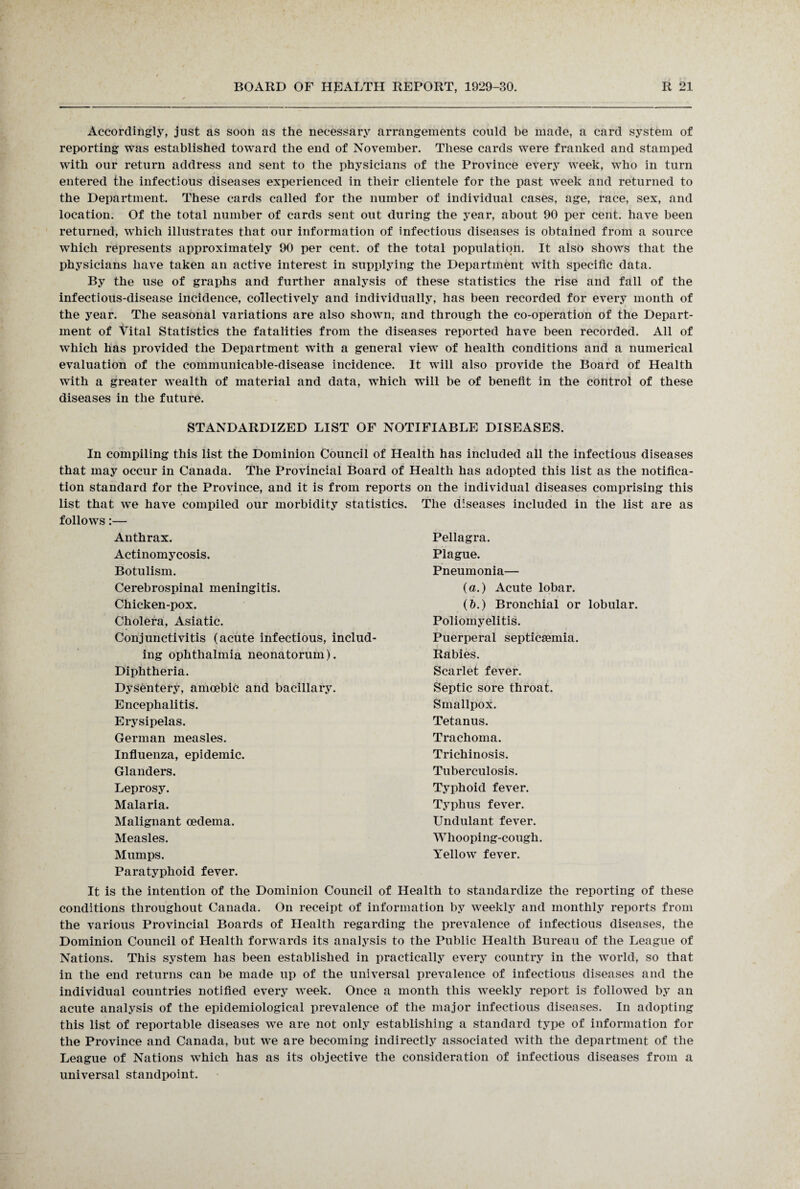 Accordingly, just as soon as the necessary arrangements could be made, a card system of reporting was established toward the end of November. These cards were franked and stamped with our return address and sent to the physicians of the Province every week, who in turn entered the infectious diseases experienced in their clientele for the past week and returned to the Department. These cards called for the number of individual cases, age, race, sex, and location. Of the total number of cards sent out during the year, about 90 per cent, have been returned, which illustrates that our information of infectious diseases is obtained from a source which represents approximately 90 per cent, of the total population. It also shows that the physicians have taken an active interest in supplying the Department with specific data. By the use of graphs and further analysis of these statistics the rise and fall of the infectious-disease incidence, collectively and individually, has been recorded for every month of the year. The seasonal variations are also shown, and through the co-operation of the Depart¬ ment of Vital Statistics the fatalities from the diseases reported have been recorded. All of which has provided the Department with a general view of health conditions and a numerical evaluation of the communicable-disease incidence. It will also provide the Board of Health with a greater wealth of material and data, which will be of benefit in the control of these diseases in the future. STANDARDIZED LIST OF NOTIFIABLE DISEASES. In compiling this list the Dominion Council of Health has included all the infectious diseases that may occur in Canada. The Provincial Board of Health has adopted this list as the notifica¬ tion standard for the Province, and it is from reports on the individual diseases comprising this list that we have compiled our morbidity statistics. The diseases included in the list are as follows:— Anthrax. Actinomycosis. Botulism. Cerebrospinal meningitis. Chicken-pox. Cholera, Asiatic. Conjunctivitis (acute infectious, includ¬ ing ophthalmia neonatorum). Diphtheria. Dysentery, amoebic and bacillary. Encephalitis. Erysipelas. German measles. Influenza, epidemic. Glanders. Leprosy. Malaria. Malignant oedema. Measles. Mumps. Pellagra. Plague. Pneumonia— (a.) Acute lobar. (&.) Bronchial or lobular. Poliomyelitis. Puerperal septicaemia. Rabies. Scarlet fever. Septic sore throat. Smallpox. Tetanus. Trachoma. Trichinosis. Tuberculosis. Typhoid fever. Typhus fever. Undulant fever. Whooping-cough. Yellow fever. Paratyphoid fever. It is the intention of the Dominion Council of Health to standardize the reporting of these conditions throughout Canada. On receipt of information by weekly and monthly reports from the various Provincial Boards of Health regarding the prevalence of infectious diseases, the Dominion Council of Health forwards its analysis to the Public Health Bureau of the League of Nations. This system has been established in practically every country in the world, so that in the end returns can be made up of the universal prevalence of infectious diseases and the individual countries notified every week. Once a month this weekly report is followed by an acute analysis of the epidemiological prevalence of the major infectious diseases. In adopting this list of reportable diseases we are not only establishing a standard type of information for the Province and Canada, but we are becoming indirectly associated with the department of the League of Nations which has as its objective the consideration of infectious diseases from a universal standpoint.