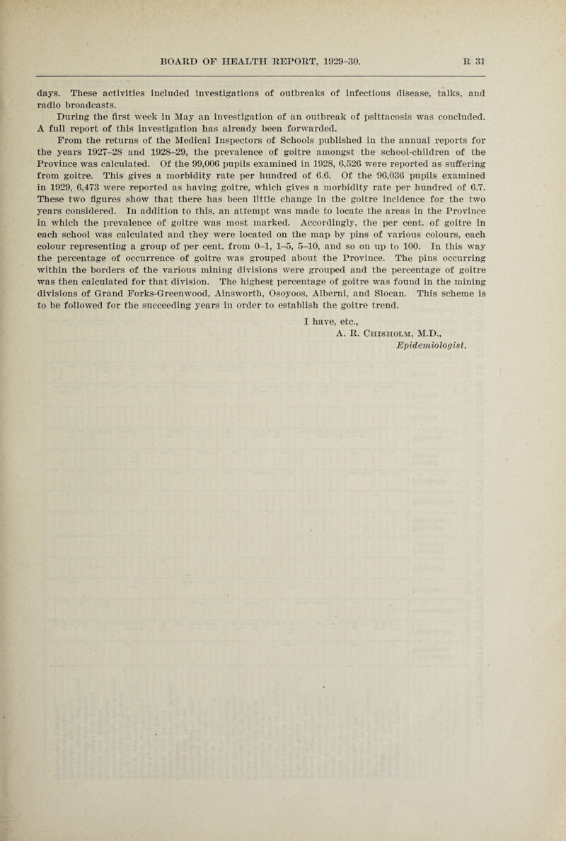 days. These activities included investigations of outbreaks of infectious disease, talks, and radio broadcasts. During the first week in May an investigation of an outbreak of psittacosis was concluded. A full report of this investigation has already been forwarded. From the returns of the Medical Inspectors of Schools published in the annual reports for the years 1927-28 and 1928-29, the prevalence of goitre amongst the school-children of the Province was calculated. Of the 99,006 pupils examined in 1928, 6,526 were reported as suffering from goitre. This gives a morbidity rate per hundred of 6.6. Of the 96,036 pupils examined in 1929, 6,473 were reported as having goitre, which gives a morbidity rate per hundred of 6.7. These two figures show that there has been little change in the goitre incidence for the two years considered. In addition to this, an attempt was made to locate the areas in the Province in which the prevalence of goitre was most marked. Accordingly, the per cent, of goitre in each school was calculated and they were located on the map by pins of various colours, each colour representing a group of per cent, from 0-1, 1-5, 5-10, and so on up to 100. In this way the percentage of occurrence of goitre was grouped about the Province. The pins occurring within the borders of the various mining divisions were grouped and the percentage of goitre was then calculated for that division. The highest percentage of goitre was found in the mining divisions of Grand Forks-Greenwood, Ainsworth, Osoyoos, Alberni, and Slocan. This scheme is to be followed for the succeeding years in order to establish the goitre trend. I have, etc., A. R. Chisholm, M.D., Epidemiologist.