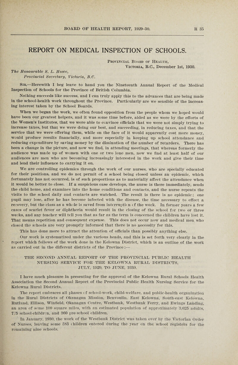 REPORT ON MEDICAL INSPECTION OF SCHOOLS. The Honourable S. L. Howe, Provincial Secretary, Victoria, B.C. Provincial Board of Health, Victoria, B.C., December 1st, 1930. Sir,—Herewith I beg leave to hand you the Nineteenth Annual Report of the Medical Inspection of Schools for the Province of British Columbia. Nothing succeeds like success, and I can truly apply this to the advances that are being made in the school-health work throughout the Province. Particularly are we sensible of the increas¬ ing interest taken by the School Boards. When we began the work, we often found opposition from the people whom we hoped would have been our greatest helpers, and it was some time before, aided as we were by the efforts of the Women’s Institutes, that we were able to convince officials that we were not simply trying to increase taxes, but that we were doing our best, and succeeding, in reducing taxes, and that the service that we were offering them, while on the face of it would apparently cost more money, would produce results financially, and more especially in keeping up school attendance and reducing expenditure by saving money by the diminution of the number of retarders. There has been a change in the picture, and now we find, in attending meetings, that whereas formerly the audience was made up of women with one or two lone men, now we find at least half of our audiences are men who are becoming increasingly interested in the work and give their time and lend their influence to carrying it on. We are controlling epidemics through the work of our nurses, who are specially educated for their positions, and we do not permit of a school being closed unless an epidemic, which fortunately has not occurred, is of such proportions as to materially affect the attendance when it would be better to close. If a suspicious case develops, the nurse is there immediately, sends the child home, and examines into the home conditions and contacts, and the nurse repeats the visits to the school daily and contacts are watched. The result is there is no epidemic; one pupil may lose, after he has become infected with the disease, the time necessary to effect a recovery, but the class as a whole is saved from interruption cf the work. In former years a few cases of scarlet fever or diphtheria would result in the closing of the sc-liool for two or three weeks, and any teacher will tell you that as far as the term is concerned the children have lost it. That means repetition and consequent expense. This does not occur now and medical men. who closed the schools are very promptly informed that there is no necessity for this. This has done more to attract the attention of officials than possibly anything else. Our work is systematized under the various heads, and this is set forth very clearly in the report which follows of the work done in the Kelowna District, which is an outline of the work as carried out in the different districts of the Province:— THE SECOND ANNUAL REPORT OF THE PROVINCIAL PUBLIC HEALTH NURSING SERVICE FOR THE KELOWNA RURAL DISTRICTS, JULY, 1929, TO JUNE, 1930. I have much pleasure in presenting for the approval of the Kelowna Rural Schools Health Association the Second Annual Report of the Provincial Public Health Nursing Service for the Kelowna Rural Districts. The report embraces all phases < f school-work, child-welfare, and public-health organization in the Rural Districts of Okanagan Mission, Benvoulin, East Kelowna, South-east Kelowna, Rutland, Ellison, Winfield, Okanagan Centre, Westbank, Westbank Ferry, and Ewings Landing, an area of some 100 square miles, with an estimated population of approximately 3,625 adults, TC5 school-children, and 360 pre school children. In January, 1930, the work of the Westbank District was taken over by the Victorian Order of Nurses, leaving some 583 children entered during the year on the school registers for the remaining nine schools.