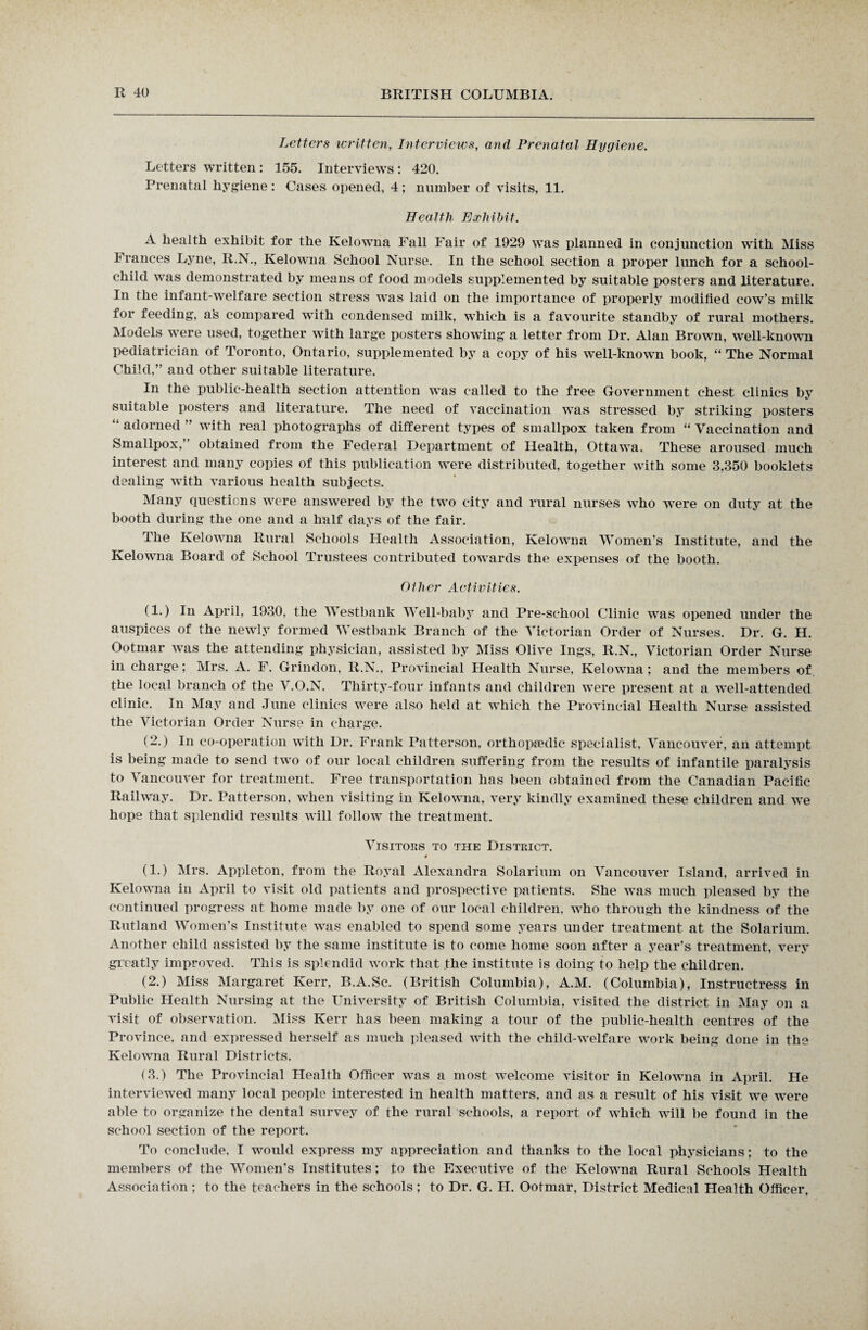 Letters written, Interviews, and Prenatal Hygiene. Letters written : 155. Interviews : 420. Prenatal hygiene: Cases opened, 4; number of visits, 11. Health Exhibit. A health exhibit for the Kelowna Fall Fair of 1929 was planned in conjunction with Miss Frances Lyne, R.N., Kelowna School Nurse. In the school section a proper lunch for a school- child was demonstrated by means of food models supplemented by suitable posters and literature. In the infant-welfare section stress wTas laid on the importance of properly modified cow’s milk for feeding, a's compared with condensed milk, which is a favourite standby of rural mothers. Models were used, together with large posters showing a letter from Dr. Alan Brown, well-knowrn pediatrician of Toronto, Ontario, supplemented by a copy of his well-known book, “ The Normal Child,” and other suitable literature. In the public-health section attention was called to the free Government chest clinics by suitable posters and literature. The need of vaccination was stressed by striking posters “ adorned ” with real photographs of different types of smallpox taken from “ Vaccination and Smallpox, obtained from the Federal Department of Health, Ottawa. These aroused much interest and many copies of this publication were distributed, together with some 3,350 booklets dealing with various health subjects. Many questions were answered by the two city and rural nurses who were on duty at the booth during the one and a half days of the fair. The Kelowna Rural Schools Health Association, Kelowna Women’s Institute, and the Kelowna Board of School Trustees contributed towards the expenses of the booth. Other Activities. (1.) In April, 1930, the Westbank Well-baby and Pre-school Clinic was opened under the auspices of the newly formed Westbank Branch of the Victorian Order of Nurses. Dr. G. H. Ootmar was the attending physician, assisted by Miss Olive Ings, R.N., Victorian Order Nurse in charge; Mrs. A. F. Grindon, R.N., Provincial Health Nurse, Kelowna; and the members of the local branch of the V.O.N. Thirty-four infants and children were present at a well-attended clinic. In May and June clinics were also held at which the Provincial Health Nurse assisted the Victorian Order Nurse in charge. (2.) In co-operation with Dr. Frank Patterson, orthopaedic specialist, Vancouver, an attempt is being made to send two of our local children suffering from the results of infantile paralysis to Vancouver for treatment. Free transportation has been obtained from the Canadian Pacific Railway. Dr. Patterson, when visiting in Kelowna, very kindly examined these children and we hope that splendid results will follow the treatment. Visitors to the District. 4 (1.) Mrs. Appleton, from the Royal Alexandra Solarium on Vancouver Island, arrived in Kelowna in April to visit old patients and prospective patients. She wTas much pleased by the continued progress at home made by one of our local children, who through the kindness of the Rutland Women’s Institute was enabled to spend some years under treatment at the Solarium. Another child assisted by the same institute is to come home soon after a year’s treatment, very greatly improved. This is splendid work that the institute is doing to help the children. (2.) Miss Margaret Kerr, B.A.Sc. (British Columbia), A.M. (Columbia), Instructress in Public Health Nursing at the University of British Columbia, visited the district in May on a visit of observation. Miss Kerr has been making a tour of the public-health centres of the Province, and expressed herself as much pleased with the child-welfare work being done in the Kelowna Rural Districts. (3.) The Provincial Health Officer was a most welcome visitor in Kelowna in April. He interviewed many local people interested in health matters, and as a result of his visit we w*ere able to organize the dental survey of the rural schools, a report of which will be found in the school section of the report. To conclude. I would express my appreciation and thanks to the local physicians; to the members of the Women’s Institutes; to the Executive of the Kelowna Rural Schools Health Association ; to the teachers in the schools; to Dr. G. H. Ootmar, District Medical Health Officer,