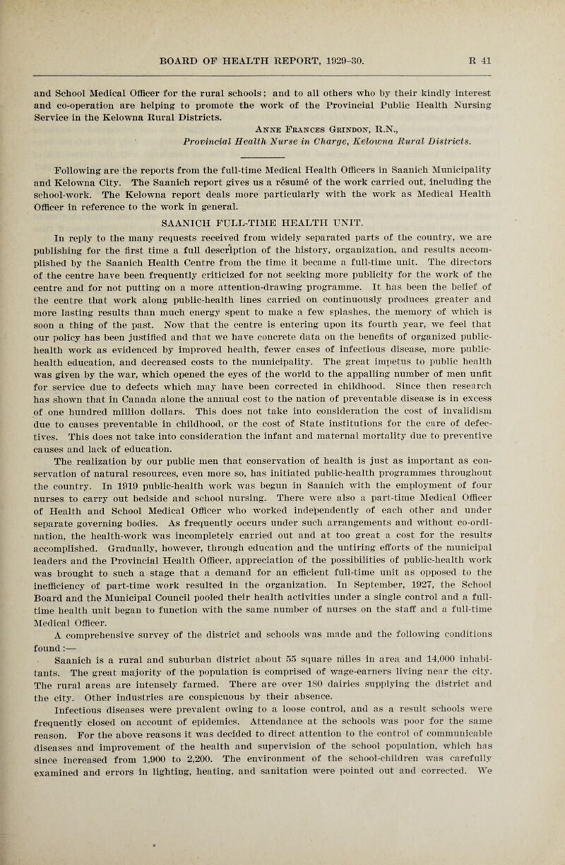 and School Medical Officer for the rural schools; and to all others who by their kindly interest and co-operation are helping to promote the work of the Provincial Public Health Nursing Service in the Kelowna Rural Districts. Anne Frances Grindon, R.N., Provincial Health Nurse in Charge, Kelowna Rural Districts. Following are the reports from the full-time Medical Health Officers in Saanich Municipality and Kelowna City. The Saanich report gives us a resume of the work carried out, including the school-work. The Kelowna report deals more particularly with the work as Medical Health Officer in reference to the work in general. SAANICH FULL-TIME HEALTH UNIT. In reply to the many requests received from widely separated parts of the country, we are publishing for the first time a full description of the history, organization, and results accom¬ plished by the Saanich Health Centre from the time it became a full-time unit. The directors of the centre have been frequently criticized for not seeking more publicity for the work of the centre and for not putting on a more attention-drawing programme. It has been the belief of the centre that work along public-health lines carried on continuously produces greater and more lasting results than much energy spent to make a few splashes, the memory of which is soon a thing of the past. Now that the centre is entering upon its fourth year, we feel that our policy has been justified and that we have concrete data on the benefits of organized public- health work as evidenced by improved health, fewer cases of infectious disease, more public- health education, and decreased costs to the municipality. The great impetus to public health was given by the war, which opened the eyes of the world to the appalling number of men unfit for service due to defects which may have been corrected in childhood. Since then research has shown that in Canada alone the annual cost to the nation of preventable disease is in excess of one hundred million dollars. This does not take into consideration the cost of invalidism due to causes preventable in childhood, or the cost of State institutions for the care of defec¬ tives. This does not take into consideration the infant and maternal mortality due to preventive causes and lack of education. The realization by our public men that conservation of health is just as important as con¬ servation of natural resources, even more so, has initiated public-health programmes throughout the country. In 1919 public-health work was begun in Saanich with the employment of four nurses to carry out bedside and school nursing. There were also a part-time Medical Officer of Health and School Medical Officer who worked independently of each other and under separate governing bodies. As frequently occurs under such arrangements and without co-ordi¬ nation, the health-work was incompletely carried out and at too great a cost for the results accomplished. Gradually, however, through education and the untiring efforts of the municipal leaders and the Provincial Health Officer, appreciation of the possibilities of public-health work was brought to such a stage that a demand for an efficient full-time unit as opposed to the inefficiency of part-time work resulted in the organization. In September, 1927, the School Board and the Municipal Council pooled their health activities under a single control and a full¬ time health unit began to function with the same number of nurses on the staff and a full-time Medical Officer. A comprehensive survey of the district and schools was made and the following conditions found :— Saanich is a rural and suburban district about 55 square miles in area and 14,000 inhabi¬ tants. The great majority of the population is comprised of wage-earners living near the city. The rural areas are intensely farmed. There are over ISO dairies supplying the district and the city. Other industries are conspicuous by their absence. Infectious diseases were prevalent owing to a loose control, and as a result schools were frequently closed on account of epidemics. Attendance at the schools was poor for the same reason. For the above reasons it was decided to direct attention to the control of communicable diseases and improvement of the health and supervision of the school population, which has since increased from 1,900 to 2,200. The environment of the school-children was carefully examined and errors in lighting, heating, and sanitation were pointed out and corrected. We
