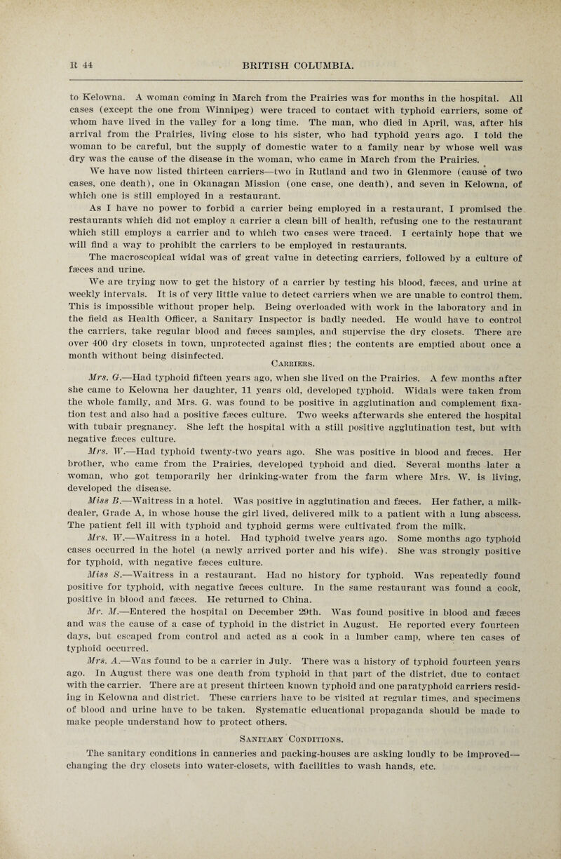 to Kelowna. A woman coming: in March from the Prairies was for months in the hospital. All cases (except the one from Winnipeg) were traced to contact with typhoid carriers, some of whom have lived in the valley for a long time. The man, who died in April, was, after his arrival from the Prairies, living close to his sister, who had typhoid years ago. I told the woman to be careful, but the supply of domestic water to a family near by whose well was dry was the cause of the disease in the woman, who came in March from the Prairies. We have now listed thirteen carriers—two in Rutland and two in Glenmore (cause of two cases, one death), one in Okanagan Mission (one case, one death), and seven in Kelowna, of which one is still employed in a restaurant. As I have no power to forbid a carrier being employed in a restaurant, I promised the restaurants which did not employ a carrier a clean bill of health, refusing one to the restaurant which still employs a carrier and to which two cases were traced. I certainly hope that we will find a way to prohibit the carriers to be employed in restaurants. The macroscopical widal was of great value in detecting carriers, followed by a culture of faeces and urine. We are trying now to get the history of a carrier by testing his blood, faeces, and urine at weekly intervals. It is of very little value to detect carriers when we are unable to control them. This is impossible without proper help. Being overloaded with work in the laboratory and in the field as Health Officer, a Sanitary Inspector is badly needed. He would have to control the carriers, take regular blood and fjeces samples, and supervise the dry closets. There are over 400 dry closets in town, unprotected against flies; the contents are emptied about once a month without being disinfected. Carriers. Mrs. G.—Had typhoid fifteen years ago, when she lived on the Prairies. A few months after she came to Kelowna her daughter, 11 years old, developed typhoid. Widals were taken from the whole family, and Mrs. G. was found to be positive in agglutination and complement fixa¬ tion test and also had a positive fmces culture. Two weeks afterwards she entered the hospital with tubair pregnancy. She left the hospital with a still positive agglutination test, but with negative fieces culture. Mrs. W.—Had typhoid twenty-two years ago. She was positive in blood and faeces. Her brother, who came from the Prairies, developed typhoid and died. Several months later a woman, who got temporarily her drinking-water from the farm where Mrs. W. is living, developed the disease. Miss B.—Waitress in a hotel. Was positive in agglutination and faeces. Her father, a milk- dealer, Grade A, in whose house the girl lived, delivered milk to a patient with a lung abscess. The patient fell ill with typhoid and typhoid germs were cultivated from the milk. Mrs. W.—Waitress in a hotel. Had typhoid twelve years ago. Some months ago typhoid cases occurred in the hotel (a newly arrived porter and his wife). She was strongly positive for typhoid, with negative faeces culture. Miss S.—Waitress in a restaurant. Had no history for typhoid. Was repeatedly found positive for typhoid, with negative faeces culture. In the same restaurant was found a cook, positive in blood and faeces. He returned to China. Mr. M.—Entered the hospital on December 29th. Was found positive in blood and faeces and was the cause of a case of typhoid in the district in August. He reported every fourteen days, but escaped from control and acted as a cook in a lumber camp, where ten cases of typhoid occurred. Mrs. A.—Was found to be a carrier in July. There was a history of typhoid fourteen years ago. In August there was one death from typhoid in that part of the district, due to contact with the carrier. There are at present thirteen known typhoid and one paratyphoid carriers resid¬ ing in Kelowna and district. These carriers have to be visited at regular times, and specimens of blood and urine have to be taken. Systematic educational propaganda should be made to make people understand how to protect others. Sanitary Conditions. The sanitary conditions in canneries and packing-houses are asking loudly to be improved— changing the dry closets into water-closets, with facilities to wash hands, etc.
