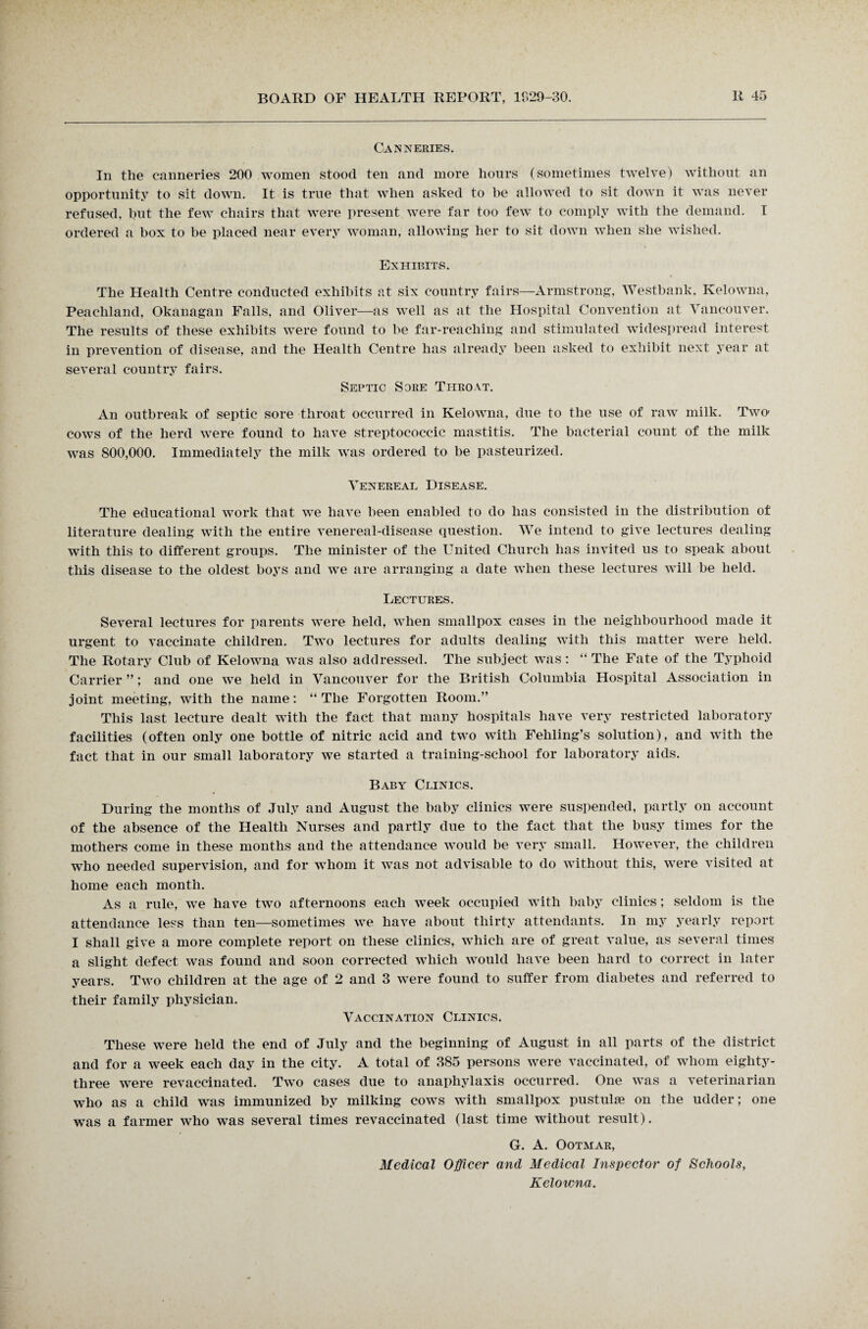 Canneries. In the canneries 200 women stood ten and more hours (sometimes twelve) without an opportunity to sit down. It is true that when asked to be allowed to sit down it was never refused, but the few chairs that were present were far too few to comply with the demand. I ordered a box to be placed near every woman, allowing her to sit down when she wished. Exhibits. The Health Centre conducted exhibits at six country fairs—Armstrong, Westbank, Kelowna, Peachland, Okanagan Falls, and Oliver—as well as at the Hospital Convention at Vancouver. The results of these exhibits were found to be far-reaching and stimulated widespread interest in prevention of disease, and the Health Centre has already been asked to exhibit next year at several country fairs. Septic Sore Throat. An outbreak of septic sore throat occurred in Kelowna, due to the use of raw milk. Two1 cows of the herd were found to have streptococcic mastitis. The bacterial count of the milk was 800,000. Immediately the milk was ordered to be pasteurized. Venereal Disease. The educational work that we have been enabled to do has consisted in the distribution of literature dealing with the entire venereal-disease question. We intend to give lectures dealing with this to different groups. The minister of the United Church has invited us to speak about this disease to the oldest boys and we are arranging a date when these lectures will be held. Lectures. Several lectures for parents were held, when smallpox cases in the neighbourhood made it urgent to vaccinate children. Two lectures for adults dealing with this matter were held. The Rotary Club of Kelowna was also addressed. The subject was: “ The Fate of the Typhoid Carrier ”; and one we held in Vancouver for the British Columbia Hospital Association in joint meeting, with the name: “The Forgotten Room.” This last lecture dealt with the fact that many hospitals have very restricted laboratory facilities (often only one bottle of nitric acid and two with Fehling’s solution), and with the fact that in our small laboratory we started a training-school for laboratory aids. Baby Clinics. During the months of July and August the baby clinics were suspended, partly on account of the absence of the Health Nurses and partly due to the fact that the busy times for the mothers come in these months and the attendance would be very small. However, the children who needed supervision, and for whom it was not advisable to do without this, were visited at home each month. As a rule, we have two afternoons each week occupied with baby clinics; seldom is the attendance less than ten—sometimes we have about thirty attendants. In my yearly report I shall give a more complete report on these clinics, which are of great value, as several times a slight defect was found and soon corrected which would have been hard to correct in later years. Two children at the age of 2 and 3 were found to suffer from diabetes and referred to their family physician. Vaccination Clinics. These were held the end of July and the beginning of August in all parts of the district and for a week each day in the city. A total of 385 persons were vaccinated, of whom eighty- three were revaccinated. Two cases due to anaphylaxis occurred. One was a veterinarian who as a child was immunized by milking cows with smallpox pustulm on the udder; one was a farmer who was several times revaccinated (last time without result). G. A. Ootmar, Medical Officer and Medical Inspector of Schools, Kclovma.