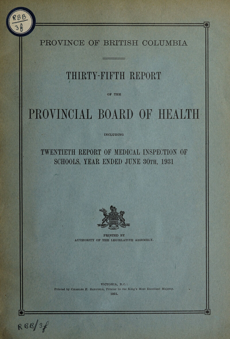 ■ 'Utifr'ytK r''~ y • 'y if;:. f , te-l 5**?' iPri:;' ■ lifer r. •. • . PROVINCE OF BRITISH COLUMBIA THIRTY-FIFTH REPORT OF THE PROVINCIAL BOARD OF HEALTH INCLUDING TWENTIETH REPORT OF MEDICAL INSPECTION OF SCHOOLS, YEAR ENDED JUNE 30th, 1931 PRINTED BY AUTHORITY OF THE LEGISLATIVE ASSEMBLY. VICTORIA, B.O. : Printed by Charles F. Banfield, Printer to the King’s Most Excellent Majesty. 1931. RKB/3,