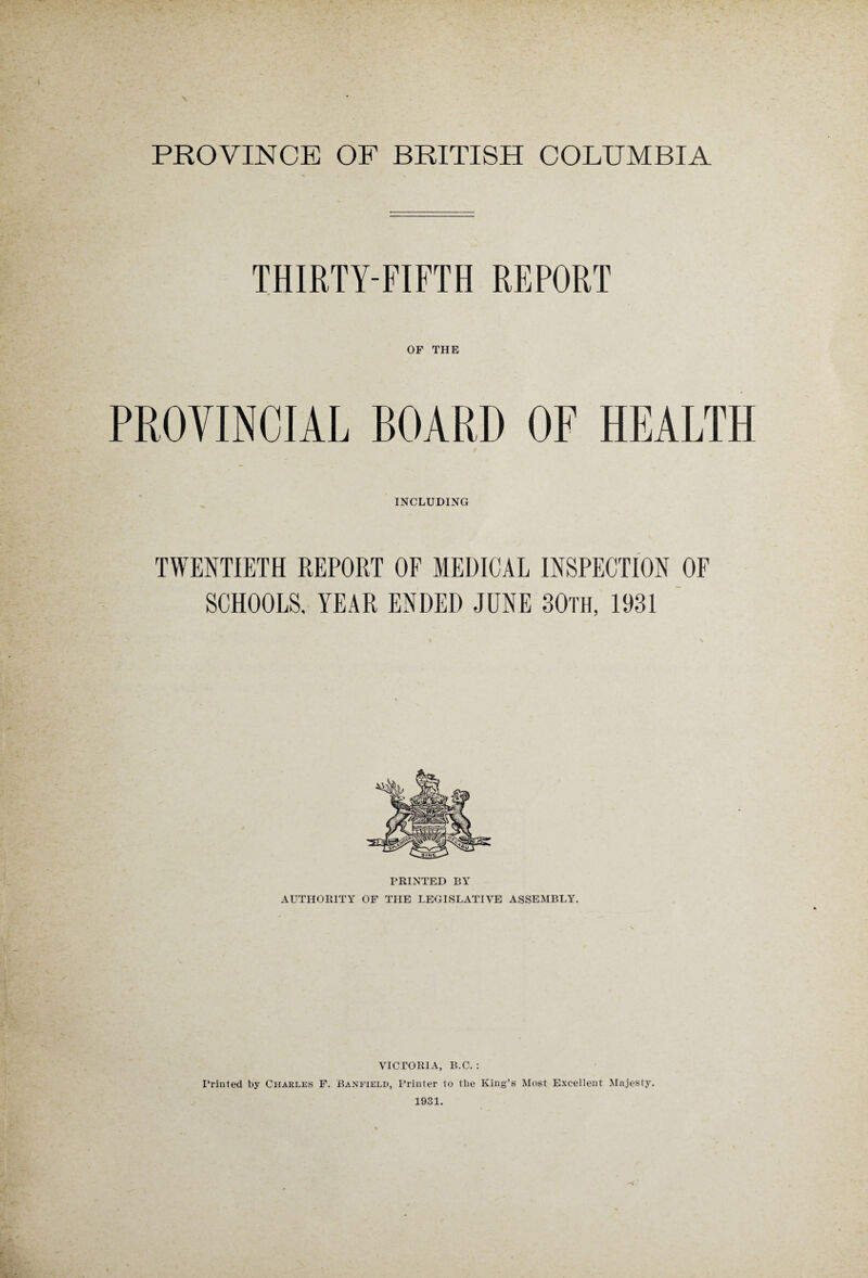 PROVINCE OF BRITISH COLUMBIA THIRTY-FIFTH REPORT OF THE PROVINCIAL BOARD OF HEALTH INCLUDING TWENTIETH REPORT OF MEDICAL INSPECTION OF SCHOOLS, YEAR ENDED JUNE 30th, 1931 PRINTED BY AUTHORITY OF THE LEGISLATIVE ASSEMBLY. VICTORIA, B.C. : Printed by Charles F. Banfield, Printer to the King’s Most Excellent Majesty. 1931.