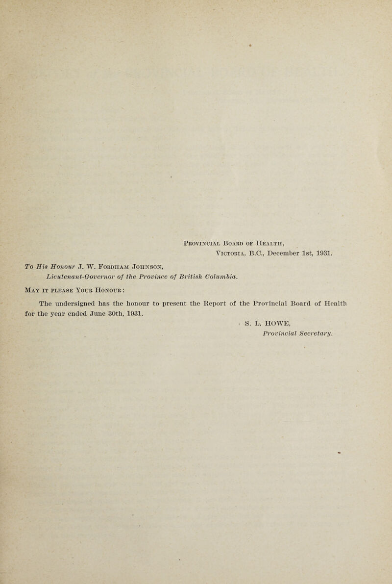 Provincial Board of Health, Victoria, B.C., December 1st, 1931. To His Honour J. W. Fordham Johnson, Lieutenant-Governor of the Province of British Columbia. May it please Your Honour : The undersigned has the honour to present the Report of the Provincial Board of Health for the year ended June 30th, 1931. • S. L. HOWE, Provincial Secretary.