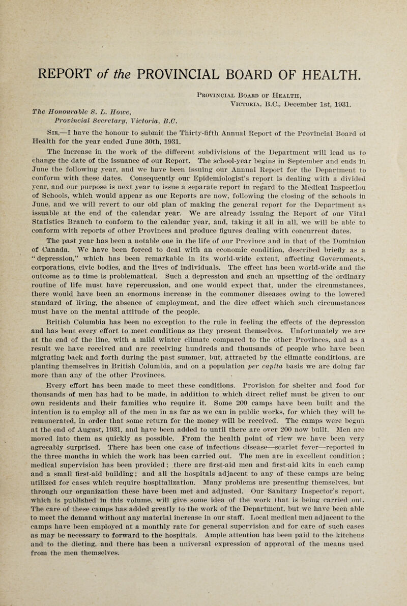 Provincial Board of Health, Victoria, B.C., December 1st, 1931. The Honourable S. L. Howe, Provincial Secretary, Victoria, B.C. Sir,—I have the honour to submit the Thirty-fifth Annual Report of the Provincial Board ot Health for the year ended June 30th, 1931. The increase in the work of the different subdivisions of the Department will lead us to change the date of the issuance of our Report. The school-year begins in September and ends in June the following year, and we have been issuing our Annual Report for the Department to conform with these dates. Consequently our Epidemiologist’s report is dealing with a divided year, and our purpose is next year to issue a separate report in regard to the Medical Inspection of Schools, which would appear as our Reports are now, following the closing of the schools in June, and we will revert to our old plan of making the general report for the Department as issuable at the end of the calendar year. We are already issuing the Report of our Vital Statistics Branch to conform to the calendar year, and, taking it all in all, we will be able to conform with reports of other Provinces and produce figures dealing with concurrent dates. The past year has been a notable one in the life of our Province and in that of the Dominion of Canada. We have been forced to deal with an economic condition, described briefly as a “ depression,” which has been remarkable in its world-wide extent, affecting Governments, corporations, civic bodies, and the lives of individuals. The effect has been world-wide and the outcome as to time is problematical. Such a depression and such an upsetting of the ordinary routine of life must have repercussion, and one would expect that, under the circumstances, there would have been an enormous increase in the commoner diseases owing to the lowered standard of living, the absence of employment, and the dire effect which such circumstances must have on the mental attitude of the people. British Columbia has been no exception to the rule in feeling the effects of the depression and has bent every effort to meet conditions as they present themselves. Unfortunately we are at the end of the line, with a mild winter climate compared to the other Provinces, and as a result we have received and are receiving hundreds and thousands of people who have been migrating back and forth during the past summer, but, attracted by the climatic conditions, are planting themselves in British Columbia, and on a population per capita basis we are doing far more than any of the other Provinces. Every effort has been made to meet these conditions. Provision for shelter and food for thousands of men has had to be made, in addition to which direct relief must be given to our own residents and their families who require it. Some 200 camps have been built and the intention is to employ all of the men in as far as we can in public works, for which they will be remunerated, in order that some return for the money will be received. The camps were begun at the end of August, 1931, and have been added to until there are over 200 now built. Men are moved into them as quickly as possible. From the health point of view we have been very agreeably surprised. There has been one case of infectious disease—scarlet fever—reported in the three months in which the work has been carried out. The men are in excellent condition; medical supervision has been provided; there are first-aid men and first-aid kits in each camp and a small first-aid building; and all the hospitals adjacent to any of these camps are being utilized for cases which require hospitalization. Many problems are presenting themselves, but through our organization these have been met and adjusted. Our Sanitary Inspector’s report, which is published in this volume, will give some idea of the work that is being carried out. The care of these camps has added greatly to the work of the Department, but we have been able to meet the demand without any material increase in our staff. Local medical men adjacent to the camps have been employed at a monthly rate for general supervision and for care of such cases as may be necessary to forward to the hospitals. Ample attention has been paid to the kitchens and to the dieting, and there has been a universal expression of approval of the means used from the men themselves.