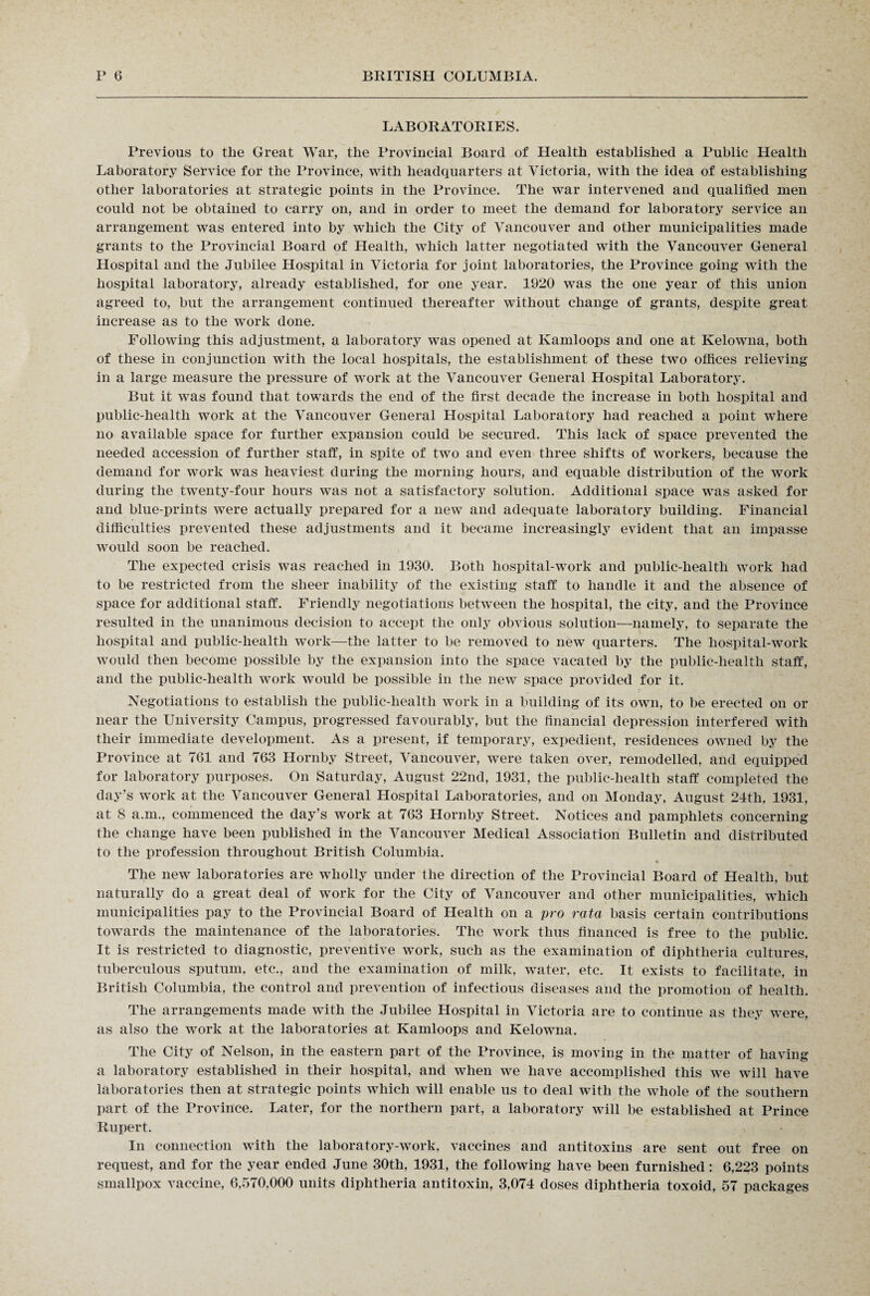 LABORATORIES. Previous to the Great War, the Provincial Board of Health established a Public Health Laboratory Service for the Province, with headquarters at Victoria, with the idea of establishing other laboratories at strategic points in the Province. The war intervened and qualified men could not be obtained to carry on, and in order to meet the demand for laboratory service an arrangement was entered into by which the City of Vancouver and other municipalities made grants to the Provincial Board of Health, which latter negotiated with the Vancouver General Hospital and the Jubilee Hospital in Victoria for joint laboratories, the Province going with the hospital laboratory, already established, for one year. 1920 was the one year of this union agreed to, but the arrangement continued thereafter without change of grants, despite great increase as to the work done. Following this adjustment, a laboratory was opened at Kamloops and one at Kelowna, both of these in conjunction with the local hospitals, the establishment of these two offices relieving in a large measure the pressure of work at the Vancouver General Hospital Laboratory. But it was found that towards the end of the first decade the increase in both hospital and public-health work at the Vancouver General Hospital Laboratory had reached a point where no available space for further expansion could be secured. This lack of space prevented the needed accession of further staff, in spite of two and even three shifts of workers, because the demand for work was heaviest during the morning hours, and equable distribution of the work during the twenty-four hours was not a satisfactory solution. Additional space was asked for and blue-prints were actually prepared for a new and adequate laboratory building. Financial difficulties prevented these adjustments and it became increasingly evident that an impasse would soon be reached. The expected crisis was reached in 1930. Both hospital-work and public-health work had to be restricted from the sheer inability of the existing staff to handle it and the absence of space for additional staff. Friendly negotiations between the hospital, the city, and the Province resulted in the unanimous decision to accept the only obvious solution—namely, to separate the hospital and public-health work—the latter to be removed to new quarters. The hospital-work would then become possible by the expansion into the space vacated by the public-health staff, and the public-health work would be possible in the new space provided for it. Negotiations to establish the public-health work in a building of its own, to be erected on or near the University Campus, progressed favourably, but the financial depression interfered with their immediate development. As a present, if temporary, expedient, residences owned by the Province at 761 and 763 Hornby Street, Vancouver, were taken over, remodelled, and equipped for laboratory purposes. On Saturday, August 22nd, 1931, the public-health staff completed the day’s work at the Vancouver General Hospital Laboratories, and on Monday, August 24th, 1931, at 8 a.m., commenced the day’s work at 763 Hornby Street. Notices and pamphlets concerning the change have been published in the Vancouver Medical Association Bulletin and distributed to the profession throughout British Columbia. * The new laboratories are wholly under the direction of the Provincial Board of Health, but naturally do a great deal of work for the City of Vancouver and other municipalities, which municipalities pay to the Provincial Board of Health on a pro rata basis certain contributions towards the maintenance of the laboratories. The work thus financed is free to the public. It is restricted to diagnostic, preventive work, such as the examination of diphtheria cultures, tuberculous sputum, etc., and the examination of milk, water, etc. It exists to facilitate, in British Columbia, the control and prevention of infectious diseases and the promotion of health. The arrangements made with the Jubilee Hospital in Victoria are to continue as they were, as also the work at the laboratories at Kamloops and Kelowna. The City of Nelson, in the eastern part of the Province, is moving in the matter of having a laboratory established in their hospital, and when we have accomplished this we will have laboratories then at strategic points which will enable us to deal with the whole of the southern part of the Province. Later, for the northern part, a laboratory will be established at Prince Rupert. In connection with the laboratory-work, vaccines and antitoxins are sent out free on request, and for the year ended June 30th, 1931, the following have been furnished: 6,223 points smallpox vaccine, 6,570,000 units diphtheria antitoxin, 3,074 doses diphtheria toxoid, 57 packages