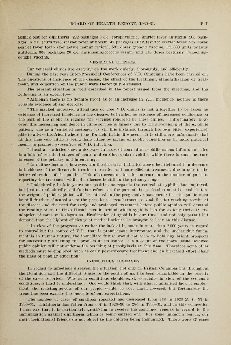Schick test for diphtheria, 722 packages 2 c.c. (prophylactic) scarlet fever antitoxin, 203 pack¬ ages 15 c.c. (curative) scarlet fever antitoxin, 47 packages Dick test for scarlet fever, 257 doses scarlet fever toxin (for active immunization), 535 doses typhoid vaccine, 175,000 units tetanus antitoxin, 365 packages 20 c.c. anti-meningococcus serum, and 118 doses pertussis (whooping- cough) vaccine. VENEREAL CLINICS. Our venereal clinics are carrying on the work quietly, thoroughly, and efficiently. During the past year Inter-Provincial Conferences of V.D. Clinicians have been carried on. The questions of incidence of the disease, the effect of the treatment, standardization of treat¬ ment, and education of the public were thoroughly discussed. The present situation is well described in the report issued from the meetings, and the following is an excerpt:— “ Although there is no definite proof as to an increase in V.D. incidence, neither is there reliable evidence of any decrease. “ The marked increased attendance of free V.D. clinics is not altogether to be taken as evidence of increased incidence in the disease, but rather as evidence of increased confidence on the part of the public as regards the services rendered by these clinics. Unfortunately, how¬ ever, this increasing confidence in clinic service is largely due to the advertising of the ex-clinic patient, who as a ‘satisfied customer’ is (in this instance, through his own bitter experience) able to advise his friend where to go for help in his dire need. It is still more unfortunate that at this time very little is being done either by means of public education or by more practical means to promote prevention of V.D. infection. “ Hospital statistics show a decrease in cases of congenital syphilis among infants and also in adults of terminal stages of neuro and cardiovascular syphilis, while there is some increase in cases of the primary and latent stages. “ In neither instance, however, can the decreases indicated above be attributed to a decrease in incidence of the disease, but rather to earlier and more efficient treatment, due largely to the better education of the public. This also accounts for the increase in the number of patients reporting for treatment while the disease is still in the primary stage. “ Undoubtedly in late years our position as regards the control of syphilis has improved, but just as undoubtedly still further efforts on the part of the profession must be made before the weight of public opinion will be enlisted in the progressive movement; i.e., the public must be still further educated as to the prevalence, treacherousness, and the far-reaching results of the disease and the need for early and prolonged treatment before public opinion will demand the rending of that ‘ Hush Hush ’ curtain behind which syphilis has for so long thrived; the adoption of some such slogan as ‘ Eradication (of syphilis in our time,’ and not only permit but demand that the highest efficiency of medical science be brought to bear on this disease. “ In view of the progress, or rather the lack of it, made in more than 2,000 years in regard to controlling the source of V.D., that is promiscuous intercourse, and the unchanging funda¬ mentals in human nature, the immediate future would not seem to hold any bright prospects for successfully attacking the problem at its source. On account of the moral issue involved public opinion will not endorse the teaching of prophylaxis at this time. Therefore some other methods must be employed, such as early post-exposure treatment and an increased effort along the lines of popular education.” INFECTIOUS DISEASES. In regard to infectious diseases, the situation, not only in British Columbia but throughout the Dominion and the different States to the south of us, has been remarkable in the paucity of the cases reported. Why such conditions should exist, especially in view of the economic conditions, is hard to understand. One would think that, with almost unlimited lack of employ¬ ment, the resisting-powers of our people would be very much lowered, but fortunately the trend has been exactly the opposite of our expectations. The number of cases of smallpox reported has decreased from 738 in 1928-29 to 37 in 1930-31. Diphtheria has fallen from 667 in 1929-30 to 286 in 1930-31, and in this connection I may say that it is particularly gratifying to receive the continued reports in regard to the immunization against diphtheria which is being carried out. For some unknown reason, our anti-vaccinationist friends do not object to the chidren being immunized. There were -37 cases