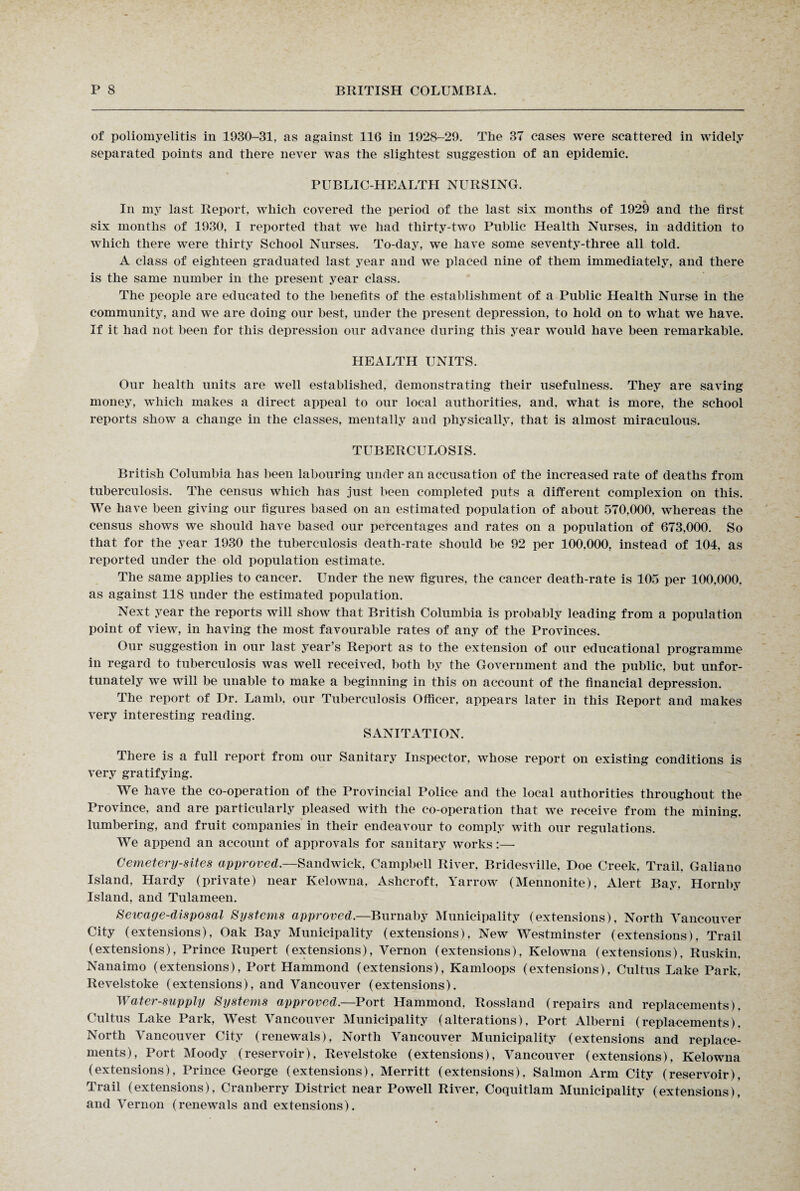 of poliomyelitis in 1930-31, as against 116 in 1928-29. The 37 cases were scattered in widely separated points and there never was the slightest suggestion of an epidemic. PUBLIC-HEALTH NURSING. « In my last Report, which covered the period of the last six months of 1929 and the first six months of 1930, I reported that we had thirty-two Public Health Nurses, in addition to which there were thirty School Nurses. To-day, we have some seventy-three all told. A class of eighteen graduated last year and we placed nine of them immediately, and there is the same number in the present year class. The people are educated to the benefits of the establishment of a Public Health Nurse in the community, and we are doing our best, under the present depression, to hold on to what we have. If it had not been for this depression our advance during this year would have been remarkable. HEALTH UNITS. Our health units are well established, demonstrating their usefulness. They are saving money, which makes a direct appeal to our local authorities, and, what is more, the school reports show a change in the classes, mentally and physically, that is almost miraculous. TUBERCULOSIS. British Columbia has been labouring under an accusation of the increased rate of deaths from tuberculosis. The census which has just been completed puts a different complexion on this. We have been giving our figures based on an estimated population of about 570,000, whereas the census shows we should have based our percentages and rates on a population of 673,000. So that for the year 1930 the tuberculosis death-rate should be 92 per 100.000, instead of 104, as reported under the old population estimate. The same applies to cancer. Under the new figures, the cancer death-rate is 105 per 100.000. as against 118 under the estimated population. Next year the reports will show that British Columbia is probably leading from a population point of view, in having the most favourable rates of any of the Provinces. Our suggestion in our last year’s Report as to the extension of our educational programme in regard to tuberculosis was well received, both by the Government and the public, but unfor¬ tunately we will be unable to make a beginning in this on account of the financial depression. The report of Dr. Lamb, our Tuberculosis Officer, appears later in this Report and makes very interesting reading. SANITATION. There is a full report from our Sanitary Inspector, whose report on existing conditions is very gratifying. We have the co-operation of the Provincial Police and the local authorities throughout the Province, and are particularly pleased with the co-operation that we receive from the mining, lumbering, and fruit companies in their endeavour to comply with our regulations. We append an account of approvals for sanitary works:—• Cemetery-sites approved.—Sandwick, Campbell River, Bridesville, Doe Creek. Trail, Galiano Island, Hardy (private) near Kelowna, Ashcroft, Yarrow (Mennonite), Alert Bay, Hornby Island, and Tulameen. Sewage-disposal Systems approved.—Burnaby Municipality (extensions), North Vancouver City (extensions), Oak Bay Municipality (extensions), New Westminster (extensions), Trail (extensions), Prince Rupert (extensions), Vernon (extensions), Kelowna (extensions), Ruskin, Nanaimo (extensions), Port Hammond (extensions), Kamloops (extensions), Cultus Lake Park, Revelstoke (extensions), and Vancouver (extensions). Water-supply Systems approved.—Port Hammond, Rossland (repairs and replacements), Cultus Lake Park, West Vancouver Municipality (alterations). Port Alberni (replacements). North Vancouver City (renewals), North Vancouver Municipality (extensions and replace¬ ments), Port Moody (reservoir), Revelstoke (extensions), Vancouver (extensions), Kelowna (extensions), Prince George (extensions), Merritt (extensions), Salmon Arm City (reservoir), Trail (extensions), Cranberry District near Powell River, Coquitlam Municipality (extensions), and Vernon (renewals and extensions).