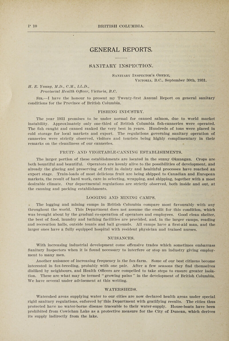 GENERAL REPORTS. SANITARY INSPECTION. Sanitary Inspector's Office, Victoria, B.C., September 30th, 1931. II. E. Young, M.D., C.M., LL.D., Provincial Health Officer, Victoria, B.C. Sir,—I have the honour to present my Twenty-first Annual Report on general sanitary conditions for the Province of British Columbia. FISHING INDUSTRY. The year 1931 promises to be under normal for canned salmon, due to world market instability. Approximately only one-third of British Columbia fish-canneries were operated. The fish caught and canned ranked the very best in years. Hundreds of tons were placed in cold storage for local markets and export. The regulations governing sanitary operation of canneries were strictly observed, visitors and tourists being highly complimentary in their remarks on the cleanliness of our canneries. FRUIT- AND VEGETABLE-CANNING ESTABLISHMENTS. The larger portion of these establishments are located in the sunny Okanagan. Crops are both bountiful and beautiful. Operators are keenly alive to the possibilities of development, and already the glacing and preserving of fruit in dainty and healthful processes have reached an export stage. Train-loads of most delicious fruit are being shipped to Canadian and European markets, the result of hard work, care in selecting, wrapping, and shipping, together with a most desirable climate. Our departmental regulations are strictly observed, both inside and out, at the canning and packing establishments. LOGGING AND MINING CAMPS. The logging and mining camps in British Columbia compare most favourably with any throughout the world. This Department does not assume the credit for this condition, which was brought about by the gradual co-operation of operators and employees. Good clean shelter, the best of food, laundry and bathing facilities are provided, and, in the larger camps, reading and recreation halls, outside tennis and ball grounds. All camps have a first-aid man, and the larger ones have a fully equipped hospital with resident physician and trained nurses. NUISANCES. With increasing industrial development come offensive trades which sometimes embarrass Sanitary Inspectors when it is found necessary to interfere or stop an industry giving employ¬ ment to many men. Another nuisance of increasing frequency is the fox-farm. Some of our best citizens become interested in fox-breeding, probably with one pair. After a few seasons they find themselves disliked by neighbours, and Health Officers are compelled to take steps to ensure greater isola¬ tion. These are what may be termed “ growing pains ” in the development of British Columbia. We have several under advisement at this writing. WATERSHEDS. Watershed areas supplying water to our cities are now declared health areas under special rigid sanitary regulations, enforced by'this Department with gratifying results. The cities thus protected have no water-borne disease traceable to their water-supply. House-boats have been prohibited from Cowichan Lake as a protective measure for the City of Duncan, which derives its supply indirectly from the lake.