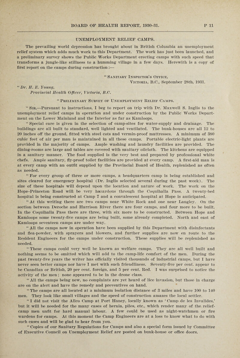 N BOARD OF HEALTH REPORT, 1930-31. P 11 UNEMPLOYMENT RELIEF CAMPS. The prevailing world depression has brought about in British Columbia an unemployment relief system which adds much work to this Department. The work has just been launched, and a preliminary survey shows the Public Works Department erecting camps with such speed that transforms a jungle-like stillness to a humming village in a few days. Herewith is a copy of first report on the camps during construction :— “ Sanitary Inspector's Office, Victoria, B.C., September 28tli, 1931. “ Dr. H. E. Young, Provincial Health Officer, Victoria, B.C. “ Preliminary Survey of Unemployment Relief Camps. “ Sir,—Pursuant to instructions, I beg to report on trip with Dr. Maxwell S. Inglis to the unemployment relief camps in operation and under construction by the Public Works Depart¬ ment on the Lower Mainland and the Interior as far as Kamloops. “ Special care is given in the selection of camp-sites for water-supply and drainage. The buildings are all built to standard, well lighted and ventilated. The bunk-houses are all 12 to 20 inches off the ground, fitted with steel cots and vermin-proof mattresses. A minimum of 380 cubic feet of air per man is maintained in all these camps. Portable electric-light plants are provided in the majority of camps. Ample washing and laundry facilities are provided. The dining-rooms are large and tables are covered with sanitary oilcloth. The kitchens are equipped in a sanitary manner. The food supplied is the very best and prepared by professional white chefs. Ample sanitary, fly-proof toilet facilities are provided at every camp. A first-aid man is at every camp with an outfit supplied by the Provincial Board of Health, replenished as often as needed. “ For every group of three or more camps, a headquarters camp is being established and sites cleared for emergency hospital (Dr. Inglis selected several during the past week). The size of these hospitals will depend upon the location and nature of work. The work on the Hope-Princeton Road will be very hazardous through the Coquihalla Pass. A twenty-bed hospital is being constructed at Camp 7 and a convalescent hospital at Hope is anticipated. “ At this writing there are two camps near White Rock and one near Langley. On the section between Deroche and Harrison River there are four camps, and four more to be built. In the Coquihalla Pass there are three, with six more to be constructed. Between Hope and Kamloops some twenty-five camps are being built, some already completed. North and east of Kamloops seventeen camps are under way. “ All the camps now in operation have been supplied by this Department with disinfectants and flea-powder, with sprayers and blowers, and further supplies are now en route to the Resident Engineers for the camps under construction. These supplies will be replenished as needed. “ These camps could very well be known as welfare camps. They are all well built and nothing seems to be omitted which will add to the camp-life comfort of the men. During the past twenty-five years the writer has officially visited thousands of industrial camps, but I have never seen better camps nor have I met with such friendliness. Seventy-five per cent, appear to be Canadian or British, 20 per cent, foreign, and 5 per cent. Red. I was surprised to notice the activity of the men ; none appeared to be in the drone class. “ All the camps being new, no complaints are yet heard of lice invasion, but those in charge are on the alert and have the remedy and preventives on hand. “ The camps are all located at a minimum isolation distance of 3 miles and have 100 to 140 men. They look like small villages and the speed of construction amazes the local settler. “ I did not visit the Allco Camp at Port Haney, locally known as ‘ Camp de les Invalides,’ but it will be needed for the many cases of hernia, piles, etc., which render many of the relief- camp men unfit for hard manual labour. A few could be used as night-watchmen or fire wardens for camps. At this moment the Camp Engineers are at a loss to know what to do with such cases and will be glad to hear from you. “ Copies of our Sanitary Regulations for Camps and also a special form issued by Committee of Executive Council on Unemployment Relief are posted on bunk-house or office doors.