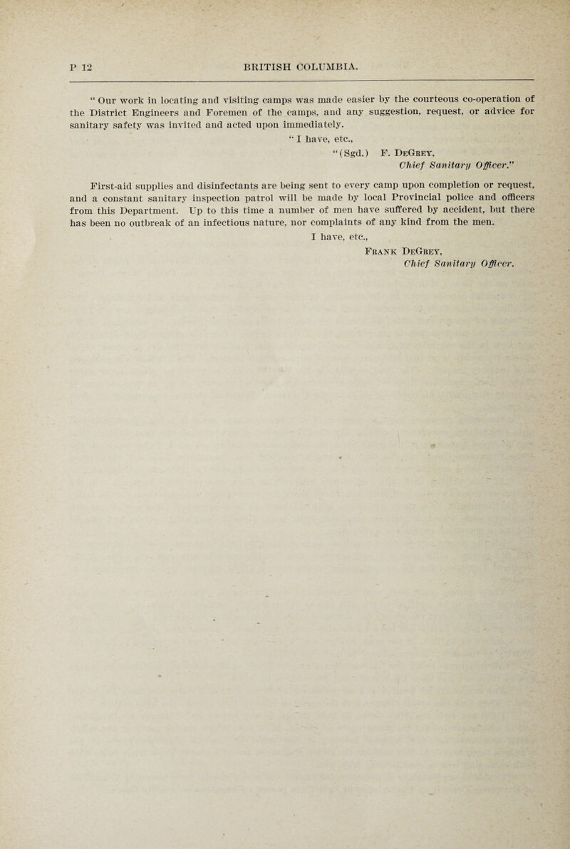 “ Our work in locating and visiting camps was made easier by the courteous co-operation of the District Engineers and Foremen of the camps, and any suggestion, request, or advice for sanitary safety was invited and acted upon immediately. “ I have, etc., “(Sgd.) F. DeGrey, Chief Sanitary Officer.” First-aid supplies and disinfectants are being sent to every camp upon completion or request, and a constant sanitary inspection patrol will be made by local Provincial police and officers from this Department. Up to this time a number of men have suffered by accident, but there has been no outbreak of an infectious nature, nor complaints of any kind from the men. I have, etc., Frank DeGrey, Chief Sanitary Officer.