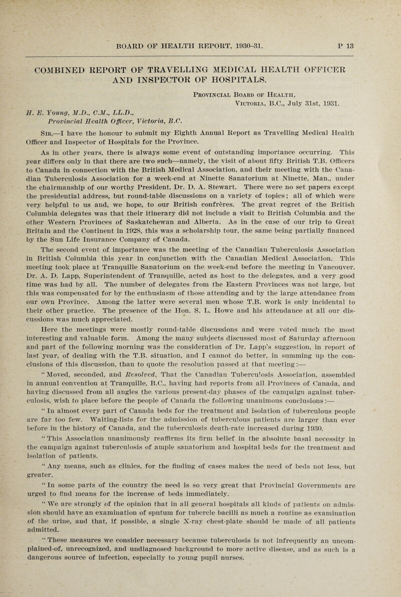 COMBINED REPORT OF TRAVELLING MEDICAL HEALTH OFFICER AND INSPECTOR OF HOSPITALS. Provincial Board of Health, Victoria, B.C., July 31st, 1931. H. E. Young, M.D., C.M., LL.D., Provincial Health Officer, Victoria, B.C. Sir,—I have the honour to submit my Eighth Annual Report as Travelling Medical Health Officer and Inspector of Hospitals for the Province. As in other years, there is always some event of outstanding importance occurring. This year differs only in that there are two such—namely, the visit of about fifty British T.B. Officers to Canada in connection with the British Medical Association, and their meeting with the Cana¬ dian Tuberculosis Association for a week-end at Ninette Sanatorium at Ninette, Man., under the chairmanship of our worthy President, Dr. D. A. Stewart. There w^ere no set papers except the presidential address, but round-table discussions on a variety of topics; all of which were very helpful to us and, we hope, to our British confreres. The great regret of the British Columbia delegates was that their itinerary did not include a visit to British Columbia and the other Western Provinces of Saskatchewan and Alberta. As in the case of our trip to Great Britain and the Continent in 1928, this was a scholarship tour, the same being partially financed by the Sun Life Insurance Company of Canada. The second event of importance was the meeting of the Canadian Tuberculosis Association in British Columbia this year in conjunction with the Canadian Medical Association. This meeting took place at Tranquille Sanatorium on the week-end before the meeting in Vancouver. Dr. A. D. Lapp, Superintendent of Tranquille, acted as host to the delegates, and a very good time was had by all. The number of delegates from the Eastern Provinces was not large, but this was compensated for by the enthusiasm of those attending and by the large attendance from our own Province. Among the latter were several men whose T.B. work is only incidental to their other practice. The presence of the Hon. S. L. Howe and his attendance at all our dis- cussions was much appreciated. Here the meetings were mostly round-table discussions and were voted much the most interesting and valuable form. Among the many subjects discussed most of Saturday afternoon and part of the following morning was the consideration of Dr. Lapp’s suggestion, in report of last year, of dealing with the T.B. situation, and I cannot do better, in summing up the con¬ clusions of this discussion, than to quote the resolution passed at that meeting:— “ Moved, seconded, and Resolved, That the Canadian Tuberculosis Association, assembled in annual convention at Tranquille, B.C., having had reports from all Provinces of Canada, and having discussed from all angles the various present-day phases of the campaign against tuber¬ culosis, wish to place before the people of Canada the following unanimous conclusions:— “ In almost every part of Canada beds for the treatment and isolation of tuberculous people are far too few. Waiting-lists for the admission of tuberculous patients are larger than ever before in the history of Canada, and the tuberculosis death-rate increased during 1930. “ This Association unanimously reaffirms its firm belief in the absolute basal necessity in the campaign against tuberculosis of ample sanatorium and hospital beds for the treatment and isolation of patients. “ Any means, such as clinics, for the finding of cases makes the need of beds not less, but greater. “ In some parts of the country the need is so very great that Provincial Governments are urged to find means for the increase of beds immediately. “ We are strongly of the opinion that in all general hospitals all kinds of patients on admis¬ sion should have an examination of sputum for tubercle bacilli as much a routine as examination of the urine, and that, if possible, a single X-ray chest-plate should be made of all patients admitted. “ These measures we consider necessary because tuberculosis is not infrequently an uncom- plained-of, unrecognized, and undiagnosed* background to more active disease, and as such is a dangerous source of infection, especially to young pupil nurses.
