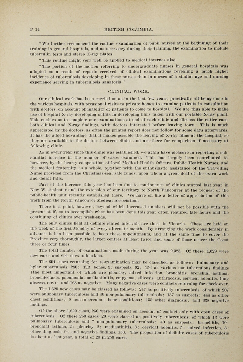 “We further recommend the routine examination of pupil nurses at the beginning of their training in general hospitals, and as necessary during their training, the examination to include tuberculin tests and stereo X-ray plates. “ This routine might very well be applied to medical internes also. “ The portion of the motion referring to undergraduate nurses in general hospitals was adopted as a result of reports received of clinical examinations revealing a much higher incidence of tuberculosis developing in these nurses than in nurses of a similar age and nursing experience serving in tuberculosis sanatoria.” CLINICAL WORK. Our clinical work has been carried on as in the last few years, practically all being done in the various hospitals, with occasional visits to private homes to examine patients in consultation with doctors, on account of inability of patients to come to hospital. We are thus able to make use of hospital X-ray developing outfits in developing films taken with our portable X-ray plant. This enables us to complete our examinations at end of each clinic and discuss the entire case, both clinical and X-ray findings, with doctors interested before leaving town. This is much appreciated by the doctors, as often the printed report does not follow for some days afterwards. It has the added advantage that it makes possible the leaving of X-ray films at the hospital, so they are available to the doctors between clinics and are there for comparison if necessary at following clinic. As in every year since this clinic was established, we again have pleasure in reporting a sub¬ stantial increase in the number of cases examined. This has largely been contributed to, however, by the hearty co-operation of local Medical Health Officers, Public Health Nurses, and the medical fraternity as a whole, together with the enthusiastic assistance of the Travelling Nurse provided from the Christmas-seal sale funds, upon whom a great deal of the extra work and detail falls. Part of the increase this year has been due to continuance of clinics started last year in New Westminster and the extension of our territory to North Vancouver at the request of the public-health unit recently established there. We have on file a letter of appreciation of this work from the North Vancouver Medical Association. There is a point, however, beyond which increased numbers will not be possible with the present staff, as to accomplish what has been done this year often required late hours and the continuing of clinics over week-ends. The only clinics held at definite stated intervals are those in Victoria. These are held on the week of the first Monday of every alternate month. By arranging the work considerably in advance it has been possible to keep these appointments, and at the same time to cover the Province very thoroughly, the larger centres at least twice, and some of those nearer the Coast three or four times. The total number of examinations made during the year was 2.323. Of these, 1,629 were new cases and 694 re-examinations. The 694 cases returning for re-examination may be classified as follows: Pulmonary and hylar tuberculosis, 280; T.B. bones, 3; suspects, 92; 156 as various lion-tuberculous findings (the most important of which are pleurisy, mixed infection, bronchitis, bronchial asthma, bronchiectasis, pneumonia, mediastinitis, empyema, silicosis, anthracosis, cervical adenitis, lung abscess, etc.) ; and 163 as negative. Many negative cases were contacts returning for check-over. The 1,629 new cases may be classed as follows: 247 as positively tuberculosis, of which 207 were pulmonary tuberculosis and 40 non-pulmonary tuberculosis; 137 as suspects; 444 as other chest conditions; 8 non-tuberculous bone conditions; 155 other diagnosis; and 638 negative findings. Of the above 1,629 cases, 250 were examined on account of contact only with open cases of tuberculosis. Of these 250 cases, 20 were classed as positively tuberculosis, of which 13 were pulmonary tuberculosis and 7 non-pulmonary tuberculosis; 40 as suspects: bronchitis, 10: bronchial asthma, 2; pleurisy, 2; mediastinitis, 3; cervical adenitis, 5; mixed infection, 3: other diagnosis, 9; and negative findings, 156. The proportion of definite cases of tuberculosis is about as last year, a total of 20 in 250 cases.